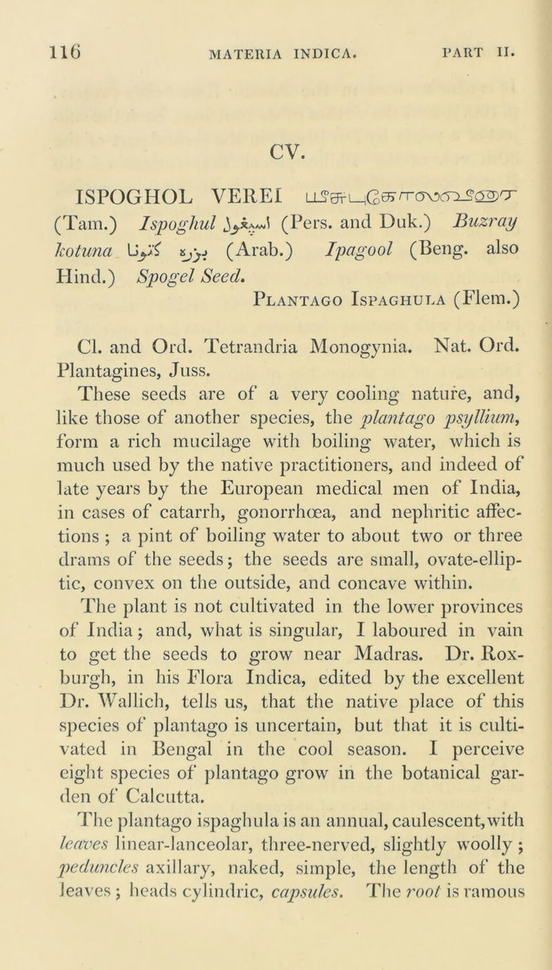cv. ISPOGHOL VEREI (Tam.) Ispoghul (Pers. and Duk.) Buzray Icotuna Uy£ &jy (Arab.) Ipagool (Beng. also Hind.) Spogel Seed. Plantago Ispaghuea (Flem.) Cl. and Ord. Tetrandria Monogynia. Nat. Old. Plantagines, Juss. These seeds are of a very cooling nature, and, like those of another species, the plantago psyllium, form a rich mucilage with boiling water, which is much used by the native practitioners, and indeed of late years by the European medical men of India, in cases of catarrh, gonorrhoea, and nephritic affec- tions ; a pint of boiling water to about two or three drams of the seeds; the seeds are small, ovate-ellip- tic, convex on the outside, and concave within. The plant is not cultivated in the lower provinces of India; and, what is singular, I laboured in vain to get the seeds to grow near Madras. Dr. Rox- burgh, in his Flora Indica, edited by the excellent Dr. Wallich, tells us, that the native place of this species of plantago is uncertain, but that it is culti- vated in Bengal in the cool season. I perceive eight species of plantago grow in the botanical gar- den of Calcutta. The plantago ispaghula is an annual, caulescent,with leaves linear-lanceolar, three-nerved, slightly woolly ; peduncles axillary, naked, simple, the length of the leaves ; heads cylindric, capsules. The root is ramous