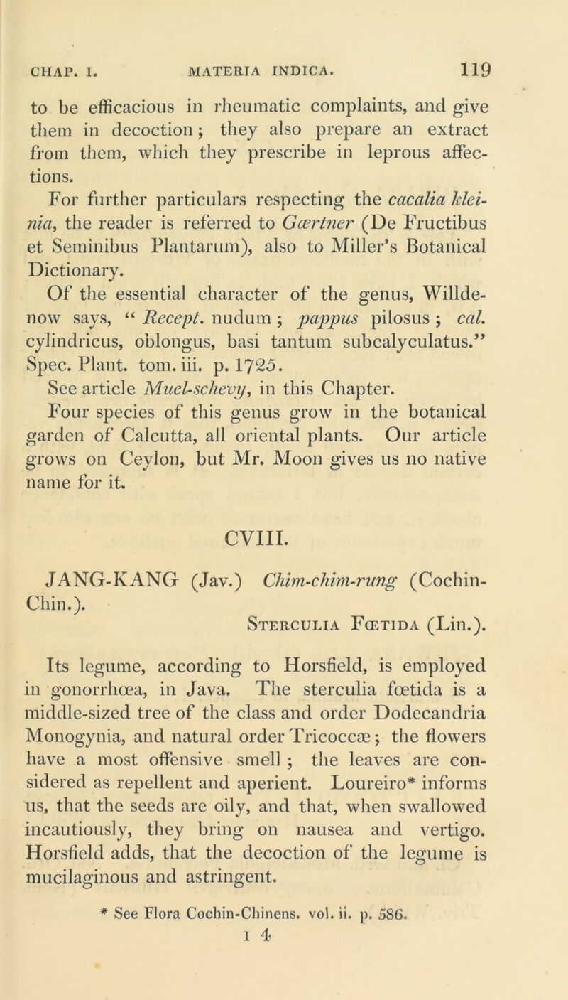 to be efficacious in rheumatic complaints, and give them in decoction; they also prepare an extract from them, which they prescribe in leprous affec- tions. For further particulars respecting the cacalia klei- nia, the reader is referred to Gcertner (De Fructibus et Seminibus Plantarum), also to Miller’s Botanical Dictionary. Of the essential character of the genus, Willde- now says, “ Recept. nudum ; pappus pilosus ; cal. cylindricus, oblongus, basi tantum subcalyculatus.” Spec. Plant, tom. iii. p. 1725. See article Muel-schevt/, in this Chapter. Four species of this genus grow in the botanical garden of Calcutta, all oriental plants. Our article grows on Ceylon, but Mr. Moon gives us no native name for it. CVIII. JANG-KANG (Jav.) Chim-chim-rung (Cochin- Chin.). Sterculia Fcetida (Lin.). Its legume, according to Horsfield, is employed in gonorrhoea, in Java. The sterculia foetida is a middle-sized tree of the class and order Dodecandria Monogynia, and natural order Tricoccae; the flowers have a most offensive smell ; the leaves are con- sidered as repellent and aperient. Loureiro* informs us, that the seeds are oily, and that, when swallowed incautiously, they bring on nausea and vertigo. Horsfield adds, that the decoction of the legume is mucilaginous and astringent. * See Flora Cochin-Chinens. vol. ii. p. 5S6. 1 4<