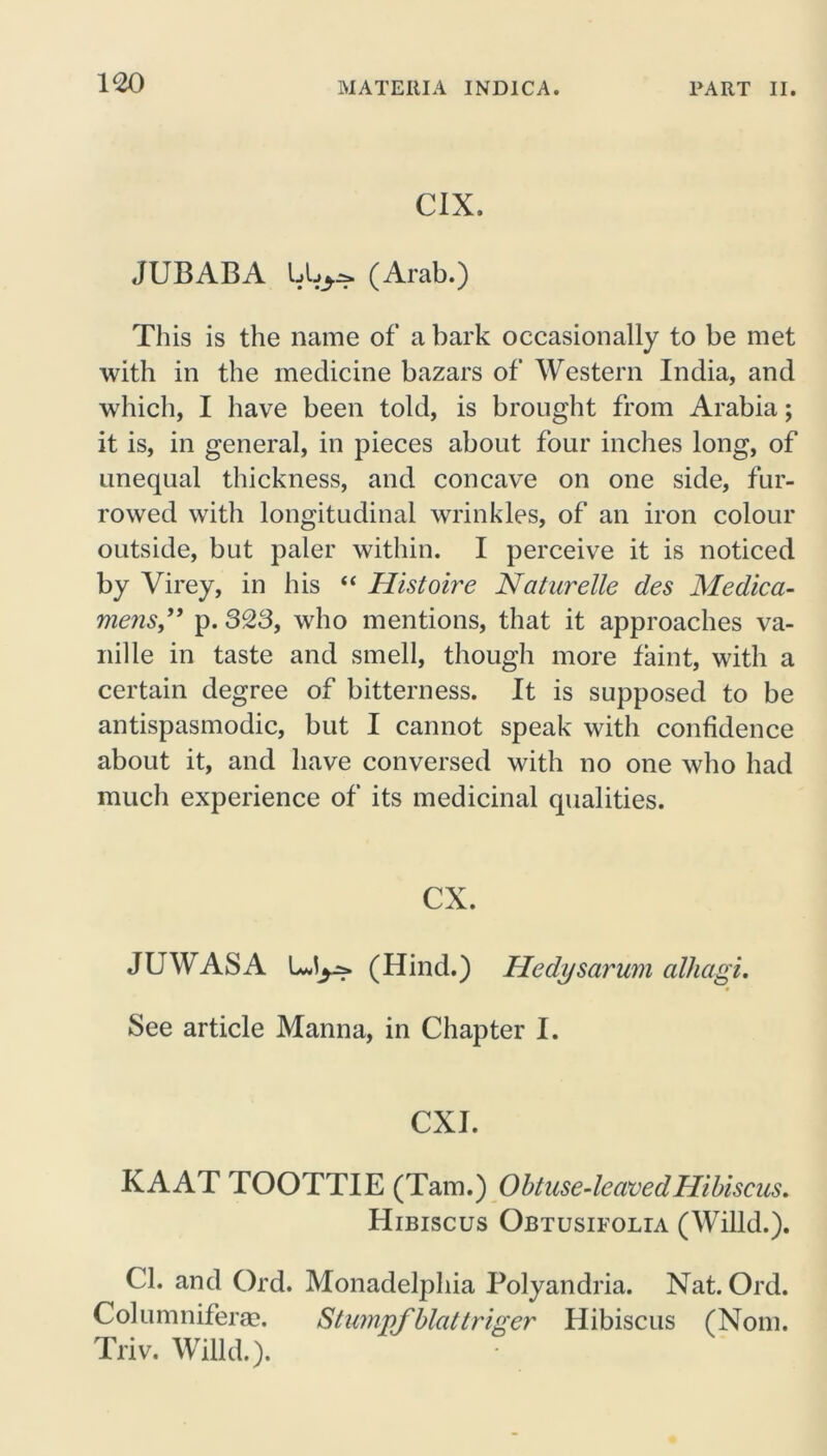C1X. JUBABA (Arab.) This is the name of a bark occasionally to be met with in the medicine bazars of Western India, and which, I have been told, is brought from Arabia; it is, in general, in pieces about four inches long, of unequal thickness, and concave on one side, fur- rowed with longitudinal wrinkles, of an iron colour outside, but paler within. I perceive it is noticed by Virey, in his “ Histoire Naturelle des Medica- mens” p. 323, who mentions, that it approaches va- nille in taste and smell, though more faint, with a certain degree of bitterness. It is supposed to be antispasmodic, but I cannot speak with confidence about it, and have conversed with no one who had much experience of its medicinal qualities. CX. JU WAS A (Hind.) Hedysarum cilhagi. See article Manna, in Chapter I. CXI. KAAT TOOTTIE (Tam.) Obtuse-leaved Hibiscus. Hibiscus Obtusifolia (Willd.). Cl. and Ord. Monadelphia Polyandria. Nat. Ord. Columniferm. Stumpfblattriger Hibiscus (Nom. Triv. Willd.).