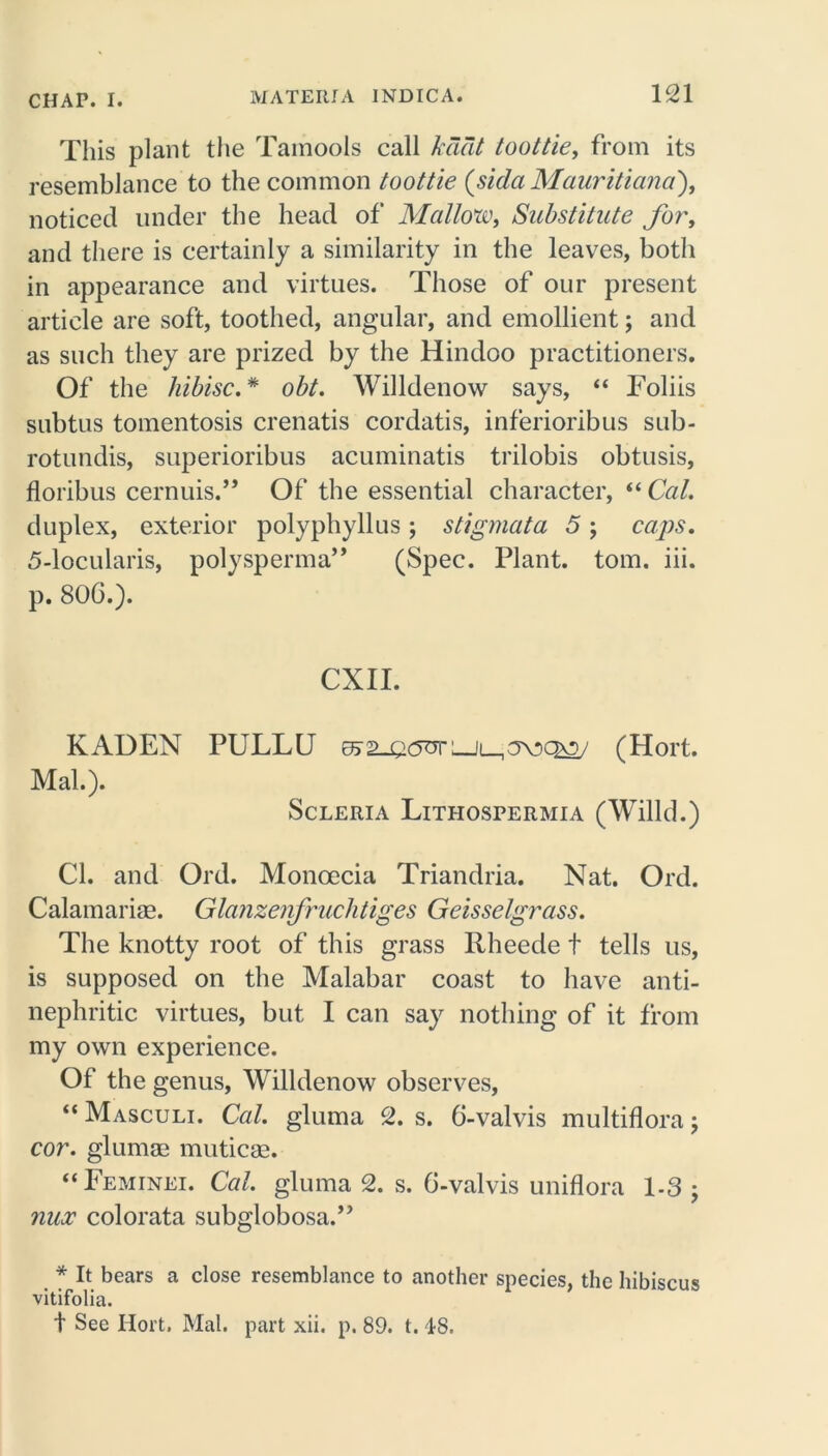 This plant the Tainools call kdcit toottie, from its resemblance to the common toottie (sidaMauritiana), noticed under the head of Mallow, Substitute for, and there is certainly a similarity in the leaves, both in appearance and virtues. Those of our present article are soft, toothed, angular, and emollient; and as such they are prized by the Hindoo practitioners. Of the hibisc.* obt. Willdenow says, “ Foliis subtus tomentosis crenatis cordatis, inferioribus sub- rotundis, superioribus acuminatis trilobis obtusis, floribus cernuis.” Of the essential character, “Cal. duplex, exterior polyphyllus; stigmata 5; caps. 5-locularis, polysperma” (Spec. Plant, tom. iii. p. 806.). CXII. KADEN PULLU ^2_eo<XLJi_1av>c^5/ (Hort. Mai.). Scleria Lithospermia (Willd.) Cl. and Ord. Moncecia Triandria. Nat. Ord. Calamarise. Glanzenfruchtiges Geisselgrass. The knotty root of this grass Rheede t tells us, is supposed on the Malabar coast to have anti- nephritic virtues, but I can say nothing of it from my own experience. Of the genus, Willdenow observes, “ Masculi. Cal. gluma 2. s. 6-valvis multiflora; cor. glumae muticae. “Feminei. Cal. gluma 2. s. 6-valvis uniflora 1-3 ; nux colorata subglobosa.” * It bears a close resemblance to another species, the hibiscus vitifolia. t See Hort. Mai. part xii. p. 89. t. 48.