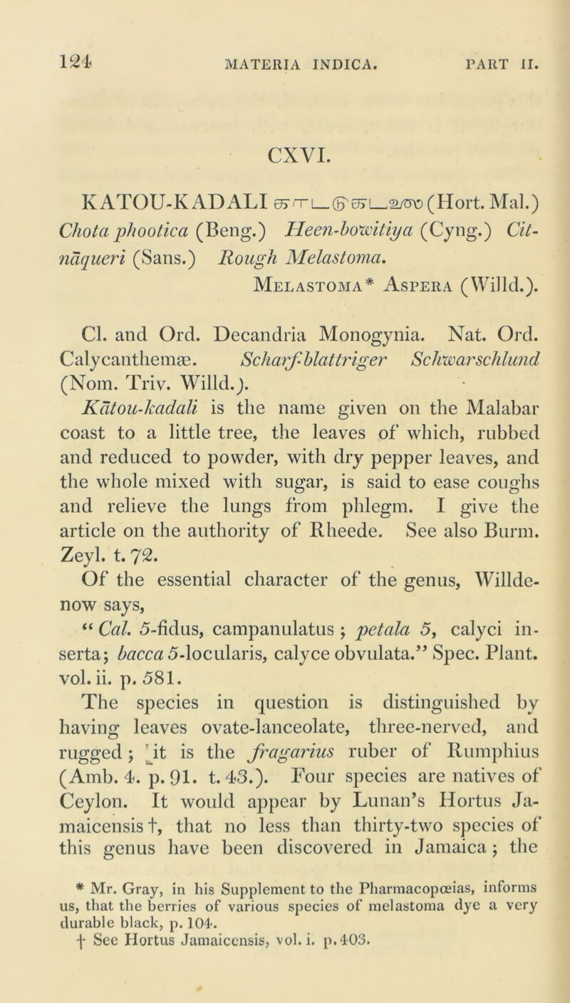 lc>4 CXVI. KATOU-K ADALI ejrrL_(F^L^2/o\3(Hort. Mai.) Chota phootica (Beng.) Heen-bovoitiya (Cyng.) Cit- naqueri (Sans.) Rough Melastoma. Melastoma* Aspera (Willd.). Cl. and Ord. Decandria Monogynia. Nat. Ord. Calycanthemas. Scharfi blattriger Schwarschlund (Nom. Triv. Willd.). Katou-kadali is the name given on the Malabar coast to a little tree, the leaves of which, rubbed and reduced to powder, with dry pepper leaves, and the whole mixed with sugar, is said to ease coughs and relieve the lungs from phlegm. I give the article on the authority of Rheede. See also Bunn. Zeyl. t. 72. Of the essential character of the genus, Willde- now says, “ Cal. 5-fklus, campanulatus ; petala 5, calyci in- serta; bacca 5-locularis, calyce obvulata.” Spec. Plant, vol. ii. p. 581. The species in question is distinguished by having leaves ovate-lanceolate, three-nerved, and rugged; it is the fragarius ruber of Rumphius (Amb. 4. p. 91. t. 43.). Four species are natives of Ceylon. It would appear by Lunan’s Hortus Ja- maicensis t, that no less than thirty-two species of this genus have been discovered in Jamaica; the * Mr. Gray, in his Supplement to the Pharmacopoeias, informs us, that the berries of various species of melastoma dye a very durable black, p. 104-. f See Hortus Jamaiccnsis, vol.i. p.4-03.