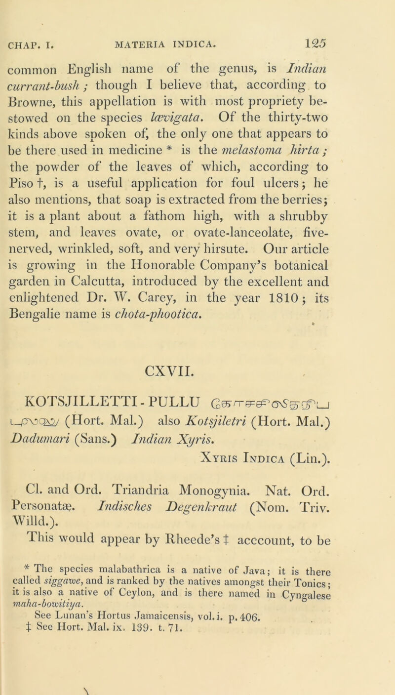 common English name of the genus, is Indian currant-bush; though I believe that, according to Browne, this appellation is with most propriety be- stowed on the species leuvigata. Of the thirty-two kinds above spoken of, the only one that appears to be there used in medicine * is the melastoma hirta ; the powder of the leaves of which, according to Piso f, is a useful application for foul ulcers; he also mentions, that soap is extracted from the berries j it is a plant about a fathom high, with a shrubby stem, and leaves ovate, or ovate-lanceolate, five- nerved, wrinkled, soft, and very hirsute. Our article is growing in the Honorable Company’s botanical garden in Calcutta, introduced by the excellent and enlightened Dr. W. Carey, in the year 1810 ; its Bengalie name is chota-phootica. CXVII. KOTSJILLETTI - PULLU (Hort, Mai.) also Kotsjilctri (Hort. Mai.) Dadumari (Sans.) Indian Xyris. Xyris Indica (Lin.). Cl. and Qrd. Triandria Monogynia. Nat. Ord. Personatae. Indisches Degenkraut (Norn. Triv. Willd.). This would appear by Rheede’s t acccount, to be * The species malabathrica is a native of Java; it is there called siggawe, and is ranked by the natives amongst their Tonics; it is also a native of Ceylon, and is there named in Cyn^alese vnaha-bovoitiya. See Lunan’s Hortus Jamaicensis, vol.i. p.406. $ See Hort. Mai. ix. 139. t. 71.