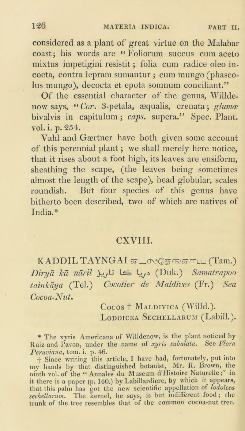considered as a plant of great virtue on the Malabar coast; his words are “ Foliorum succus cum aceto mixtus impetigini resistit; folia cum radice oleo in- cocta, contra lepram sumantur ; cum mungo (phaseo- lus mungo), decocta et epota somnum conciliant.,, Of the essential character of the genus, Willde- now says, “ Cor. 3-petala, asqualis, crenata; glumw bivalvis in capitulum ; caps, supera.” Spec. Plant, vol. i. p. 254. Vahl and Gmrtner have both given some account of this perennial plant; we shall merely here notice, that it rises about a foot high, its leaves are ensiform, sheathing the scape, (the leaves being sometimes almost the length of the scape), head globular, scales roundish. But four species of this genus have hitherto been described, two of which are natives of India. * CXVIII. KADDIL TAYNGAI e> (Tam.) Dirya kd ndril JjyU (Duk.) Samatrapoo tainkdya (Tel.) Cocotier de Maldives (Fr.) Sea Cocoa-Nut. Cocos t Maldivica (Willd.). Lodoicea Sechellarum (Labill.). * The xyris Americana of Willdenow, is the plant noticed by Ruiz and Pavon, under the name of xyris subulata. See Flora Peruviana, tom. i. p. 4-6. f Since writing this article, I have had, fortunately, put into my hands by that distinguished botanist, Mr. R. Brown, the ninth vol. of the “ Annales du Museum d'Histoire Naturelle; in it there is a paper (p. HO.) by Labillardiere, by which it appears, that this palm has got the new scientific appellation of lodoicea sechellarum. The kernel, he says, is but indifferent food; the trunk of the tree resembles that of the common cocoa-nut tree.