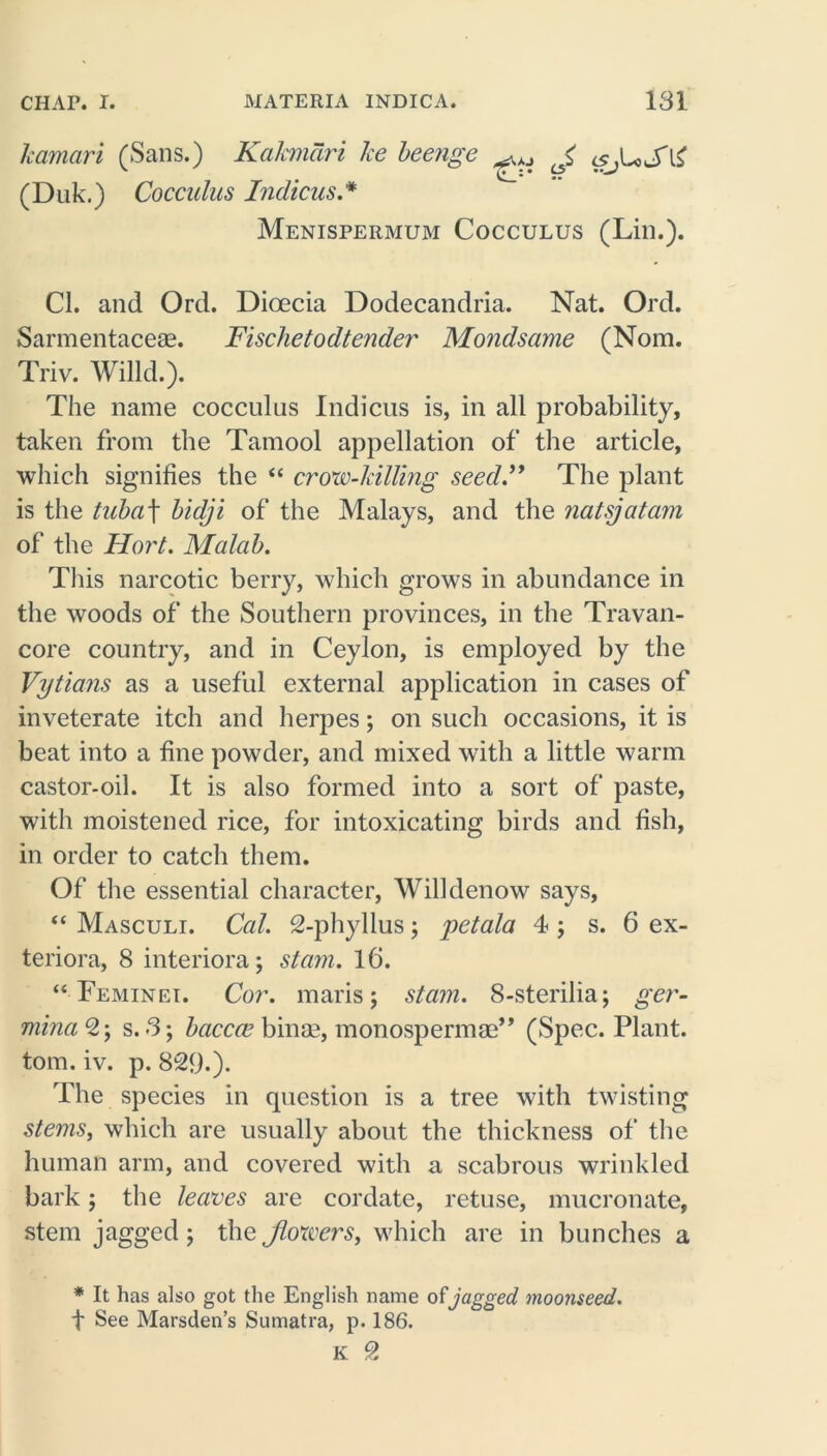 kamari (Sans.) Kakmdri ke beenge ^ J <Sjl*SlZ (Duk.) Cocculus Indicus * Menispermum Cocculus (Lin.). Cl. and Ord. Dioecia Dodecandria. Nat. Ord. Sarmentaceae. Fischetodtender Mondsame (Nom. Triv. Willd.). The name cocculus Indicus is, in all probability, taken from the Tamool appellation of the article, which signifies the “ crow-killing seed.” The plant is the tubaf bidji of the Malays, and the natsjatam of the Hort. Malab. This narcotic berry, which grows in abundance in the woods of the Southern provinces, in the Travan- core country, and in Ceylon, is employed by the Vytians as a useful external application in cases of inveterate itch and herpes; on such occasions, it is beat into a fine powder, and mixed with a little warm castor-oil. It is also formed into a sort of paste, with moistened rice, for intoxicating birds and fish, in order to catch them. Of the essential character, Will denow says, “ Masculi. Cal. 2-phyllus; petala 4 ; s. 6 ex- teriora, 8 interiora; slam. 16. “ Feminei. Cor. maris; stam. 8-sterilia; ger- minaQ-, s. 3; baccce binae, monospermaa’* (Spec. Plant, tom. iv. p. 829.). The species in question is a tree with twisting stems, which are usually about the thickness of the human arm, and covered with a scabrous wrinkled bark; the leaves are cordate, retuse, mucronate, stem jagged; the Jlowers, which are in bunches a * It has also got the English name of jagged moonseed. t See Marsden’s Sumatra, p. 186. K 2