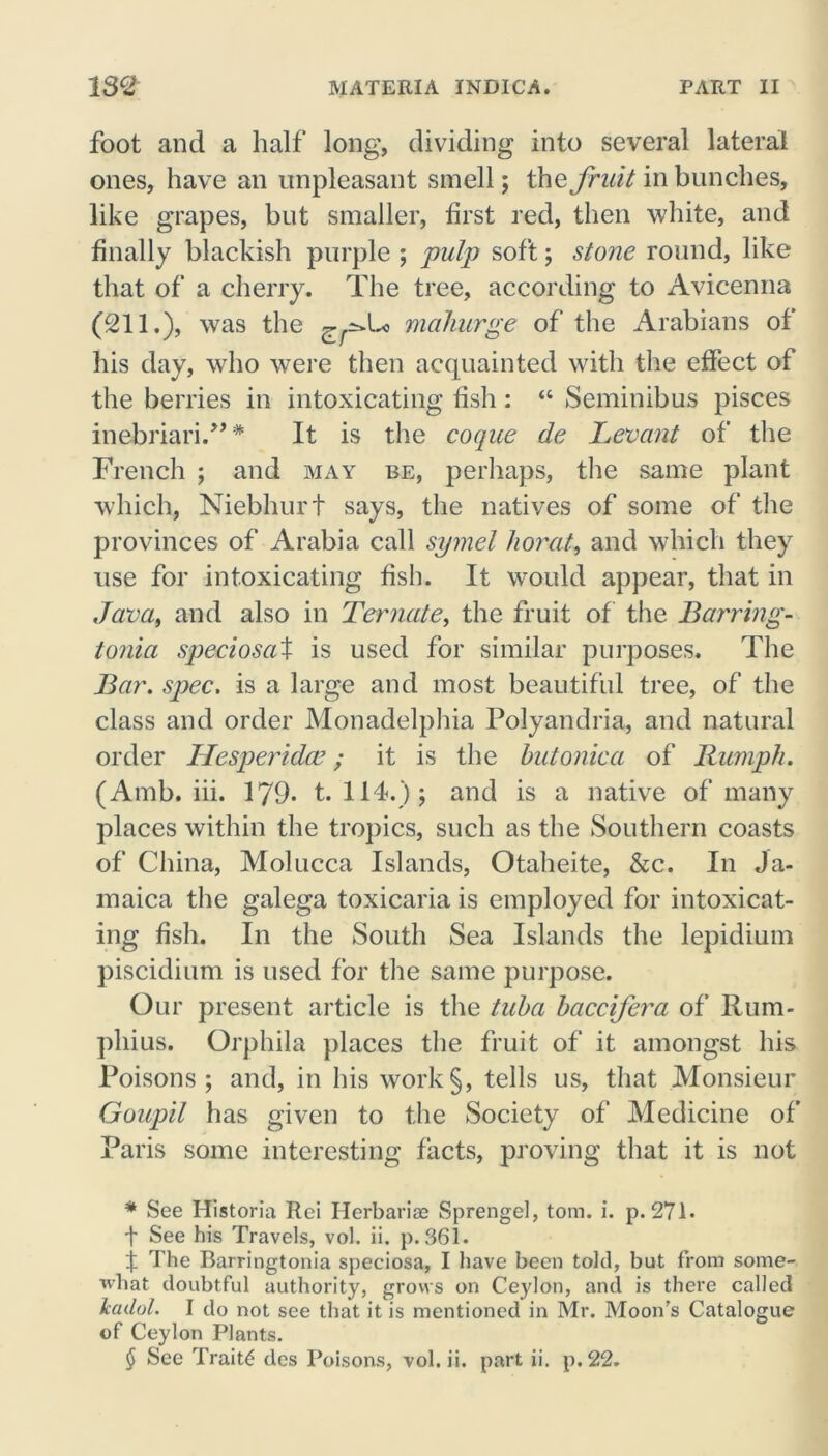 foot and a half long, dividing into several lateral ones, have an unpleasant smell; the fruit in bunches, like grapes, but smaller, first red, then white, and finally blackish purple ; pulp soft; stone round, like that of a cherry. The tree, according to Avicenna (211.), was the g-£»Lo mahurge of the Arabians of his day, who were then acquainted with the effect of the berries in intoxicating fish: “ Seminibus pisces inebriari.”* It is the coque de Levant of the French ; and may be, perhaps, the same plant which, Niebhurt says, the natives of some of the provinces of Arabia call symel horat, and which they use for intoxicating fish. It would appear, that in Java, and also in Termite, the fruit of the Barring- tonia speciosaX is used for similar purposes. The Bar. spec. is a large and most beautiful tree, of the class and order Monadelphia Polyandria, and natural order Hesperidce; it is the butonica of Rumph. (Amb. iii. 179- t. 114.); and is a native of many places within the tropics, such as the Southern coasts of China, Molucca Islands, Otaheite, &c. In Ja- maica the galega toxicaria is employed for intoxicat- ing fish. In the South Sea Islands the lepidium piscidium is used for the same purpose. Our present article is the tuba baccifera of Ilum- pliius. Orphila places the fruit of it amongst his Poisons; and, in his work§, tells us, that Monsieur Goupil has given to the Society of Medicine of Paris some interesting facts, proving that it is not * See Historia Rei Herbaria? Sprengel, tom. i. p. 271* t See his Travels, vol. ii. p. 361 - t The Barringtonia speciosa, I have been told, but from some- what doubtful authority, grows on Ceylon, and is there called icadol. I do not see that it is mentioned in Mr. Moon’s Catalogue of Ceylon Plants. $ See Traits des Poisons, vol. ii. part ii. p.22.