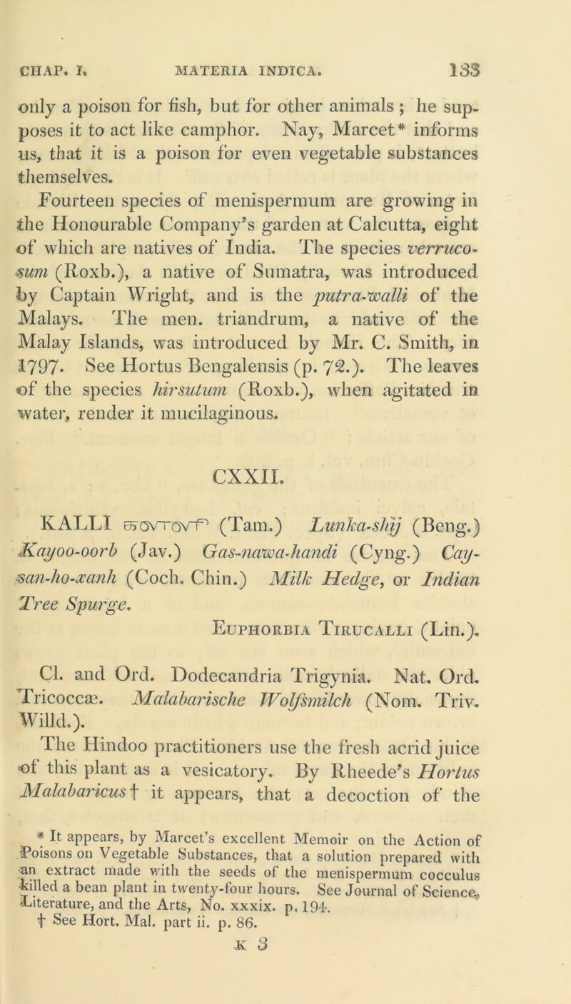 only a poison for fish, but for other animals ; he sup- poses it to act like camphor. Nay, Marcet# informs ns, that it is a poison for even vegetable substances themselves. Fourteen species of menispermum are growing in the Honourable Company’s garden at Calcutta, eight of which are natives of India. The species verruco- mm (Roxb.), a native of Sumatra, was introduced by Captain Wright, and is the jmtra-walli of the Malays. The men. triandrum, a native of the Malay Islands, was introduced by Mr. C. Smith, in 1797- See Hortus Bengalensis (p. 7^.). The leaves of the species hirsutum (Roxb.), when agitated in water, render it mucilaginous. CXXII. KALLI erovTov^ (Tam.) Lun'ka-sliij (Beng.) Kayoo-oorb (Jav.) Gas-ncvwa-handi (Cyng.) Cay- mn-ho-xcinh (Coch. Chin.) Milk Hedge, or Indian Tree Spurge. Euphorbia Tirucalli (Lin.). Cl. and Ord. Dodecandria Trigynia. Nat. Ord. Tricocca*. Malabarische Wolfsmilch (Nom. Triv. Willd.). The Hindoo practitioners use the fresh acrid juice of this plant as a vesicatory. By Rheede’s Hortus Malabaricus\ it appears, that a decoction of the * It appears, by Marcet’s excellent Memoir on the Action of ■Poisons on Vegetable Substances, that a solution prepared with an extract made with the seeds of the menispermum cocculus •killed a bean plant in twenty-four hours. See Journal of Science* literature, and the Arts, No. xxxix. p. 194. f See Hort. Mai. part ii. p. 86.