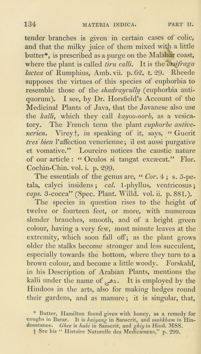tender branches is given in certain cases of colic, and that the milky juice of them mixed with a little butter*, is prescribed as a purge on the Malabar coast, where the plant is called tiru calli. It is theossifraga Icictea of Rumphius, Amb. vii. p. 62. t. 29- Rheede supposes the virtues of this species of euphorbia to resemble those of the shadraycully (euphorbia anti- quorum). I see, by Dr. Horsfield’s Account of the Medicinal Plants of Java, that the Javanese also use the kalli, which they call kayoo-oorb, as a vesica- tory. The French term the plant euphorbe antive- nerien. Vireyf, in speaking of it, says, “ Guerit tres bien P affection venerienne; il est aussi purgative et vomative.” Loureiro notices the caustic nature of our article : “ Oculos si tangat excsecat.” Flor. Cochin-Chin. vol. i. p. 299. The essentials of the genus are, “ Cor. 4 ; s. 5-pe- tala, calyci insidens; cal. 1-phyllus, ventricosus; caps. 3-cocca” (Spec. Plant. Willd. vol. ii. p. 881.). The species in question rises to the height of twelve or fourteen feet, or more, with numerous slender branches, smooth, and of a bright green colour, having a very few, most minute leaves at the extremity, which soon fall off; as the plant grows older the stalks become stronger and less succulent, especially towards the bottom, where they turn to a brown colour, and become a little woody. Forskahl, in his Description of Arabian Plants, mentions the kalli under the name of It is employed by the Hindoos in the arts, also for making hedges round their gardens, and as manure; it is singular, that, * Butter, Hamilton found given with hone)'', as a remedy for roughs in Barar. It is haiyang in Sanscrit, and maklcham in Hin- doostanee. Ghee is habi in Sanscrit, and ghiy in Hind. MSS. f See his “ Histoire Naturelle des Medicamens,” p. 299.