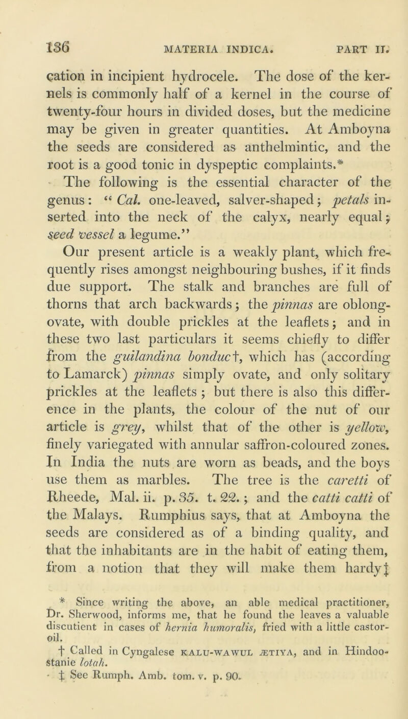 cation in incipient hydrocele. The dose of the ker- nels is commonly half of a kernel in the course of twenty-four hours in divided doses, but the medicine may be given in greater quantities. At Amboyna the seeds are considered as anthelmintic, and the root is a good tonic in dyspeptic complaints.* The following is the essential character of the genus : “ Cal. one-leaved, salver-shaped; petals in- serted into the neck of the calyx, nearly equal , seed vessel a legume.” Our present article is a weakly plant, which fre- quently rises amongst neighbouring bushes, if it finds due support. The stalk and branches are full of thorns that arch backwards; the pinnas are oblong- ovate, with double prickles at the leaflets; and in these two last particulars it seems chiefly to differ from the guilandina bonduc t, which has (according to Lamarck) pinnas simply ovate, and only solitary prickles at the leaflets ; but there is also this differ- ence in the plants, the colour of the nut of our article is grey, whilst that of the other is yellow, finely variegated with annular saffron-coloured zones. In India the nuts are worn as beads, and the boys use them as marbles. The tree is the caretti of Rheede, Mai. ii. p. 35. t. 22. ; and the catti catti of the Malays. Rumphius says, that at Amboyna the seeds are considered as of a binding quality, and that the inhabitants are in the habit of eating them, from a notion that they will make them hardy J * Since writing the above, an able medical practitioner. Dr. Sherwood, informs me, that be found the leaves a valuable discutient in cases of hernia humoralis, fried with a little castor- oil. f Called in Cyngalese kalu-wawul ^etiya, and in Hindoo- stanie lotah. • f See Rumph. Amb. tom. v. p. 90.