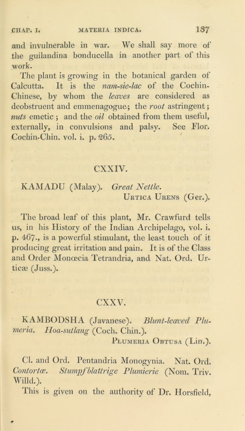 and invulnerable in war. We shall say more of the guilandina bonducella in another part of this work. The plant is growing in the botanical garden of Calcutta. It is the nam-sie-lac of the Cochin- Chinese, by whom the leaves are considered as deobstruent and emmenagogue; the root astringent; nuts emetic ; and the oil obtained from them useful, externally, in convulsions and palsy. See Flor. Cochin-Chin. vol. i. p. 265. CXXIV. KAMADU (Malay). Great Nettle. Urtica Urens (Ger.). The broad leaf of this plant, Mr. Crawfurd tells us, in his History of the Indian Archipelago, vol. i. p. 467., is a powerful stimulant, the least touch of it producing great irritation and pain. It is of the Class and Order Moncecia Tetrandria, and Nat. Ord. Ur- ticae (Juss.). cxxv. KAMBODSHA (Javanese). Blunt-leaved Plu- meria. Hoa-sutlang (Coch. Chin.). Plumeria Obtusa (Lin.). Cl. and Ord. Pentandria Monogynia. Nat. Ord. Contortce. Slump/blattrige Plumierie (Nom. Triv. Willd.). This is given on the authority of Dr. Horsfield,