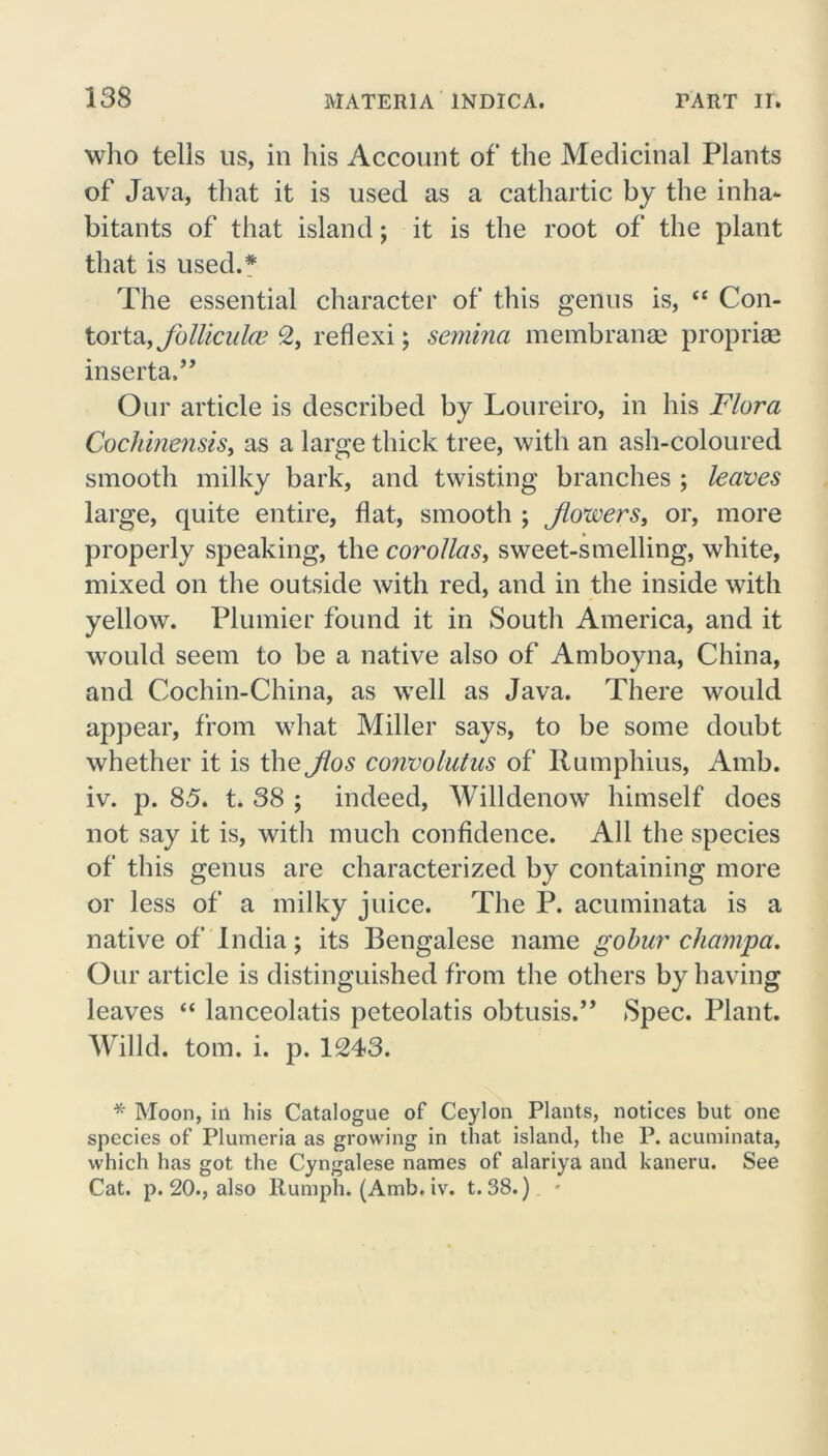 who tells us, in his Account of the Medicinal Plants of Java, that it is used as a cathartic by the inha- bitants of that island; it is the root of the plant that is used.* The essential character of this genus is, “ Con- tortayjbllicula’ 2, reflexi; semina membranae proprise inserta,” Our article is described by Loureiro, in his Flora Cochinensis, as a large thick tree, with an ash-coloured smooth milky bark, and twisting branches ; leaves large, quite entire, flat, smooth ; flowers, or, more properly speaking, the corollas, sweet-smelling, white, mixed on the outside with red, and in the inside with yellow. Plumier found it in South America, and it would seem to be a native also of Amboyna, China, and Cochin-China, as well as Java. There would appear, from what Miller says, to be some doubt whether it is the flos convolutus of Rumphius, Amb. iv. p. 85. t. 38 ; indeed, Willdenow himself does not say it is, with much confidence. All the species of this genus are characterized by containing more or less of a milky juice. The P. acuminata is a native of India; its Bengalese name gobur champa. Our article is distinguished from the others by having leaves “ lanceolatis peteolatis obtusis.” Spec. Plant. Willd. tom. i. p. 1243. * Moon, in his Catalogue of Ceylon Plants, notices but one species of Plumeria as growing in that island, the P. acuminata, which has got the Cyngalese names of alariya and kaneru. See Cat. p. 20., also ltumph. (Amb. iv. t. 38.) -