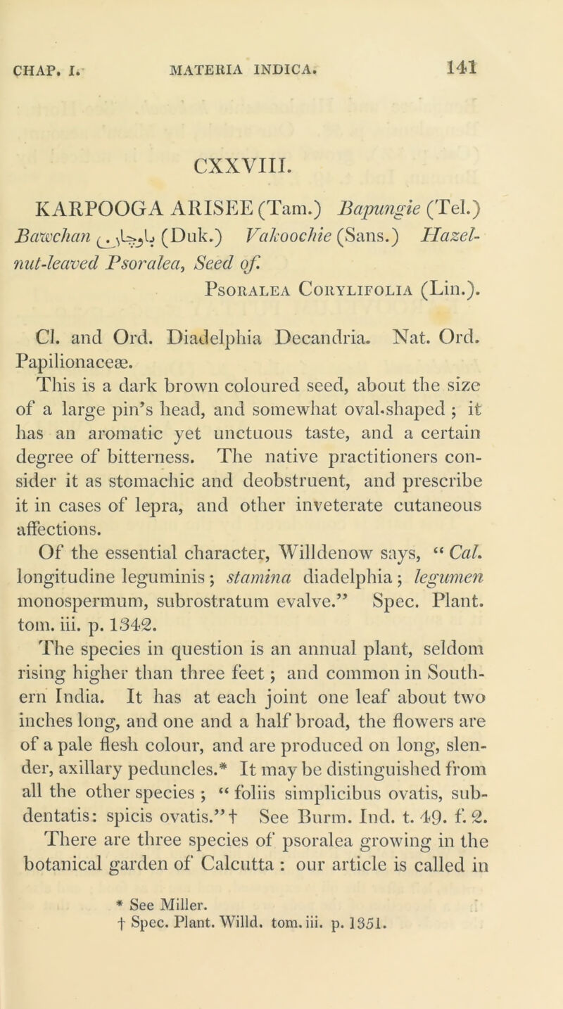 CXXVIII. KARPOOGA ARISEE (Tam.) Bapungie (Tel.) Bawchan (Duk.) Vakoochie (Sans.) Hazel- nut-leaved Psoralea, Seed of. PSORALEA CORYLIFOLIA (Lill.). Cl. and Ord. Diadelphia Decandria. Nat. Ord. Papilionacese. This is a dark brown coloured seed, about the size of a large pin’s head, and somewhat ovahshaped ; it has an aromatic yet unctuous taste, and a certain degree of bitterness. The native practitioners con- sider it as stomachic and deobstruent, and prescribe it in cases of lepra, and other inveterate cutaneous affections. Of the essential character, Willdenow says, “ Cal. longitudine leguminis ; stamina diadelphia ; legumen monospermum, subrostratum evalve.” Spec. Plant, tom. iii. p. 1342. The species in question is an annual plant, seldom rising higher than three feet; and common in South- ern India. It has at each joint one leaf about two inches long, and one and a half broad, the flowers are of a pale flesh colour, and are produced on long, slen- der, axillary peduncles.* It may be distinguished from all the other species ; “ foliis simplicibus ovatis, sub- dentatis: spicis ovatis.” t See Burm. Ind. t. 49. f. 2. There are three species of psoralea growing in the botanical garden of Calcutta : our article is called in * See Miller. f Spec. Plant. Willd. tom. iii. p. 1351.