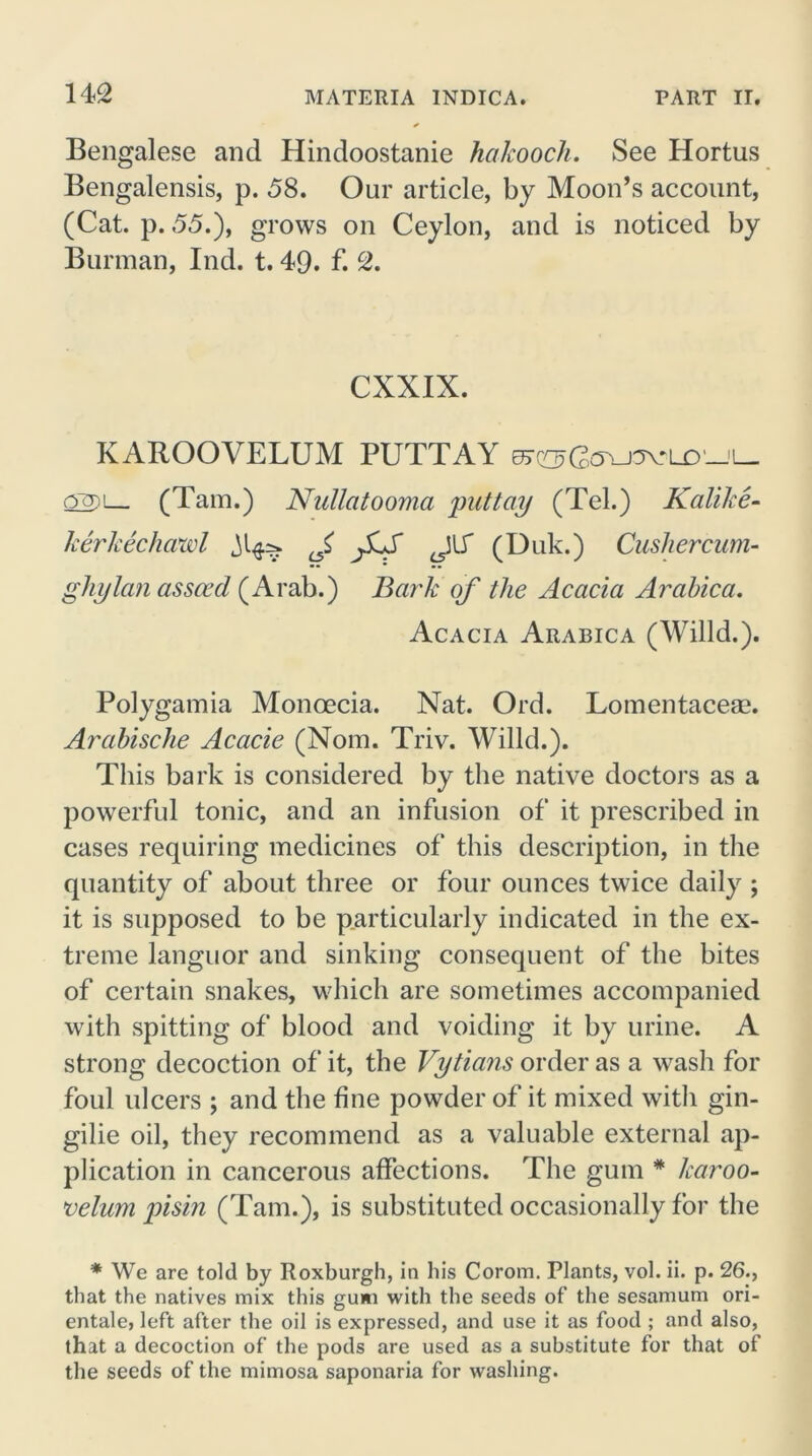 Bengalese and Hindoostanie hakooch. See Hortus Bengalensis, p. 58. Our article, by Moon’s account, (Cat. p. 55.), grows on Ceylon, and is noticed by Burman, Ind. t. 49. f. 2. CXXIX. KAROOVELUM PUTTAY o~Q)i— (Tam.) Nullatooma putt ay (Tel.) Kalike- kerkechawl J, fiS JT (Duk.) Cushercum- ghylan assced (Arab.) Bark of the Acacia Arabica. Acacia Arabica (Willd.). Polygamia Monoecia. Nat. Ord. Lomentaceae. Arabische Acacie (Nom. Triv. Willd.). This bark is considered by the native doctors as a powerful tonic, and an infusion of it prescribed in cases requiring medicines of this description, in the quantity of about three or four ounces twice daily ; it is supposed to be particularly indicated in the ex- treme languor and sinking consequent of the bites of certain snakes, which are sometimes accompanied with spitting of blood and voiding it by urine. A strong decoction of it, the Vytians order as a wash for foul ulcers ; and the fine powder of it mixed with gin- gilie oil, they recommend as a valuable external ap- plication in cancerous affections. The gum * karoo- velum pisin (Tam.), is substituted occasionally for the * We are told by Roxburgh, in his Corom. Plants, vol. ii. p. 26., that the natives mix this gum with the seeds of the sesamum ori- entale, left after the oil is expressed, and use it as food ; and also, that a decoction of the pods are used as a substitute for that of the seeds of the mimosa saponaria for washing.