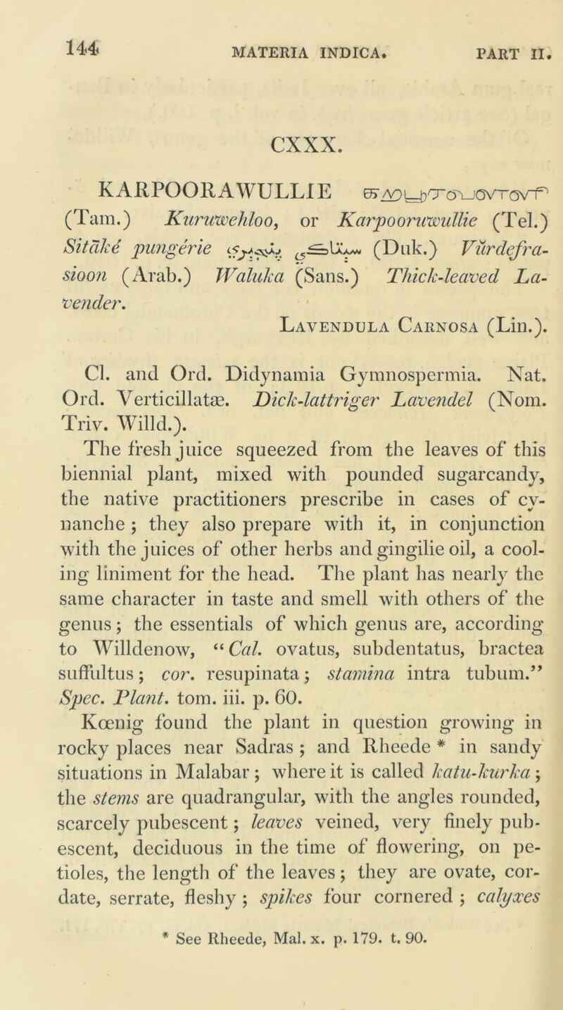 cxxx. KARPOORAWULLIE es^^cro^oxn-ov-r (Tam.) Kuruwehloo, or Karpoorwwullie (Tel.) Sitcike pungerie L5^>\Z*» (Duk.) Vurdefra- sioon (Arab.) Waluka (Sans.) Thick-leaved La- vender. Lavendula Carnosa (Lin.). Cl. and Ord. Didynamia Gymnospermia. Nat. Ord. Verticillatas. Dick-lattriger Lavendel (Nom. Triv. Willd.). The fresh j nice squeezed from the leaves of this biennial plant, mixed with pounded sugarcandy, the native practitioners prescribe in cases of cy- nanche ; they also prepare with it, in conjunction with the juices of other herbs and gingilie oil, a cool- ing liniment for the head. The plant has nearly the same character in taste and smell with others of the genus; the essentials of which genus are, according to Willdenow, “ Cal. ovatus, subdentatus, bractea suffultus; cor. resupinata; stamina intra tubum.” Spec. Plant, tom. iii. p. 60. Koenig found the plant in question growing in rocky places near Sadras ; and Rheede # in sandy situations in Malabar; where it is called katu-kurka; the stems are quadrangular, with the angles rounded, scarcely pubescent; leaves veined, very finely pub- escent, deciduous in the time of flowering, on pe- tioles, the length of the leaves; they are ovate, cor- date, serrate, fleshy ; spikes four cornered ; calyxes * See Rheede, Mai. x. p. 179. t. 90.