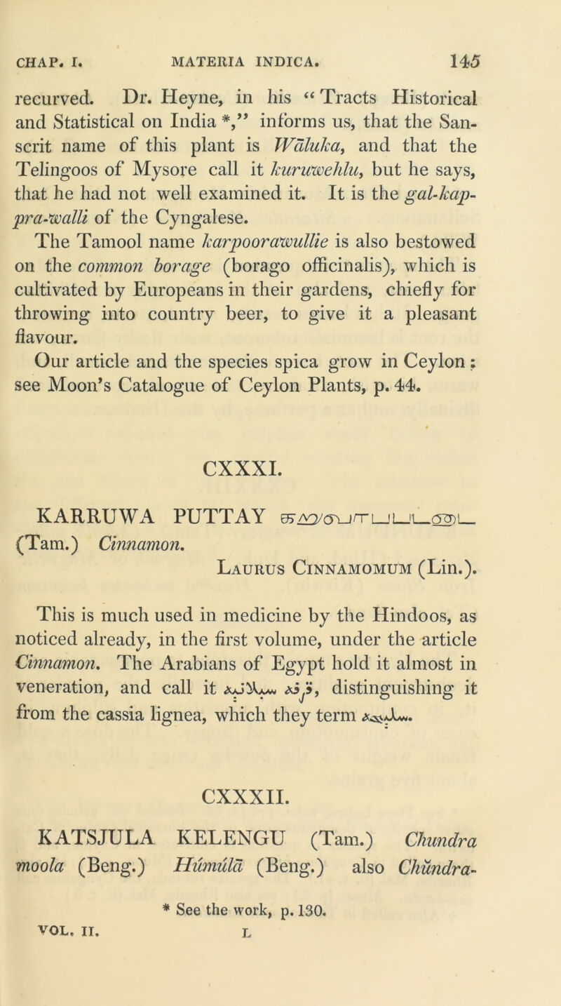 recurved. Dr. Heyne, in his “ Tracts Historical and Statistical on India informs us, that the San- scrit name of this plant is Wdluka, and that the Telingoos of Mysore call it hiiricweldu, but he says, that he had not well examined it. It is the gal-hap- pra-walli of the Cyngalese. The Tamool name karpoorawullie is also bestowed on the common borage (borago officinalis), which is cultivated by Europeans in their gardens, chiefly for throwing into country beer, to give it a pleasant flavour. Our article and the species spica grow in Ceylon: see Moon’s Catalogue of Ceylon Plants, p. 44. CXXXI. KARRUWA PUTTAY 07 a3/(5\j rr l_j L_ (Tam.) Cinnamon. Laurus Cinnamomum (Lin.). This is much used in medicine by the Hindoos, as noticed already, in the first volume, under the article Cinnamon. The Arabians of Egypt hold it almost in veneration, and call it », distinguishing it from the cassia lignea, which they term CXXXII. KATSJULA KELENGU (Tam.) Chundra moola (Beng.) Humuld (Beng.) also Chundra- * See the work, p. 130. L VOL. II.