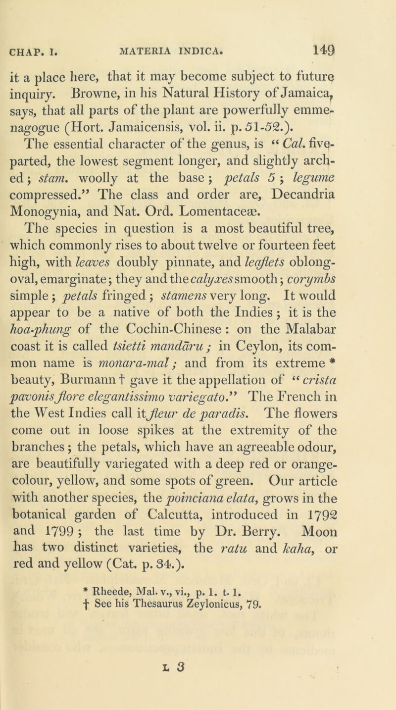 it a place here, that it may become subject to future inquiry. Browne, in his Natural History of Jamaica, says, that all parts of the plant are powerfully emme- nagogue (Hort. Jamaicensis, vol. ii. p.51-52.). The essential character of the genus, is “ Cal. five- parted, the lowest segment longer, and slightly arch- ed ; stam. woolly at the base ; 'petals 5 ; legume compressed.” The class and order are, Decandria Monogynia, and Nat. Ord. Lomentacese. The species in question is a most beautiful tree, which commonly rises to about twelve or fourteen feet high, with leaves doubly pinnate, and leaflets oblong- oval, emarginate; they and the calyxes smooth; corymbs simple ; petals fringed ; stamens very long. It would appear to be a native of both the Indies ; it is the hoa-phung of the Cochin-Chinese : on the Malabar coast it is called tsietti manddru ; in Ceylon, its com- mon name is monara-mal; and from its extreme * beauty, Burmann t gave it the appellation of “ crista pavonis Jlore elegantissimo variegato.” The French in the West Indies call itJleur de paradis. The flowers come out in loose spikes at the extremity of the branches ; the petals, which have an agreeable odour, are beautifully variegated with a deep red or orange- colour, yellow, and some spots of green. Our article with another species, the poinciana elata, grows in the botanical garden of Calcutta, introduced in 1792 and 1799 ; the last time by Dr. Berry. Moon has two distinct varieties, the ratu and Jcaha, or red and yellow (Cat. p. 34.). * Rheede, Mai. v., vi., p. 1. 1.1. f See his Thesaurus Zeylonicus, 79.