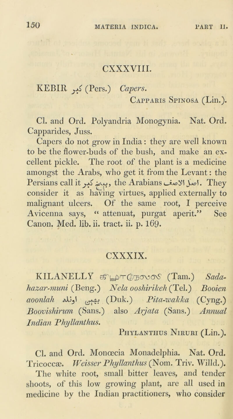 CXXXVIII. KEBIR jA (Pers.) Capers. Capparis Spinosa (Lin.). Cl. and Ord. Polyandria Monogynia. Nat. Ord. Capparides, Juss. Capers do not grow in India: they are well known to be the flower-buds of the bush, and make an ex- cellent pickle. The root of the plant is a medicine amongst the Arabs, who get it from the Levant: the Persians call itthe Arabians y They consider it as having virtues, applied externally to malignant ulcers. Of the same root, I perceive Avicenna says, “ attenuat, purgat aperit.” See Canon. Med. lib. ii. tract, ii. p. 169. CXXXIX. KILANELLX eTL-pnrdrgc^ONS' (Tam.) Sada- hazar-muni (Beng.) Ncla ooshirikeh (Tel.) Booien aoonlah (Duk.) Pita-'wakka (Cyng.) Boovishirum (Sans.) also Arjata (Sans.) Annual Indian Bhyllanthus. Phylanthus Niruri (Lin.). Cl. and Ord. Monoecia Monadelphia. Nat. Ord. Tricoccse. Weisser Bhyllanthus (Nom. Triv. Willd.). The white root, small bitter leaves, and tender shoots, of this low growing plant, are all used in medicine by the Indian practitioners, who consider