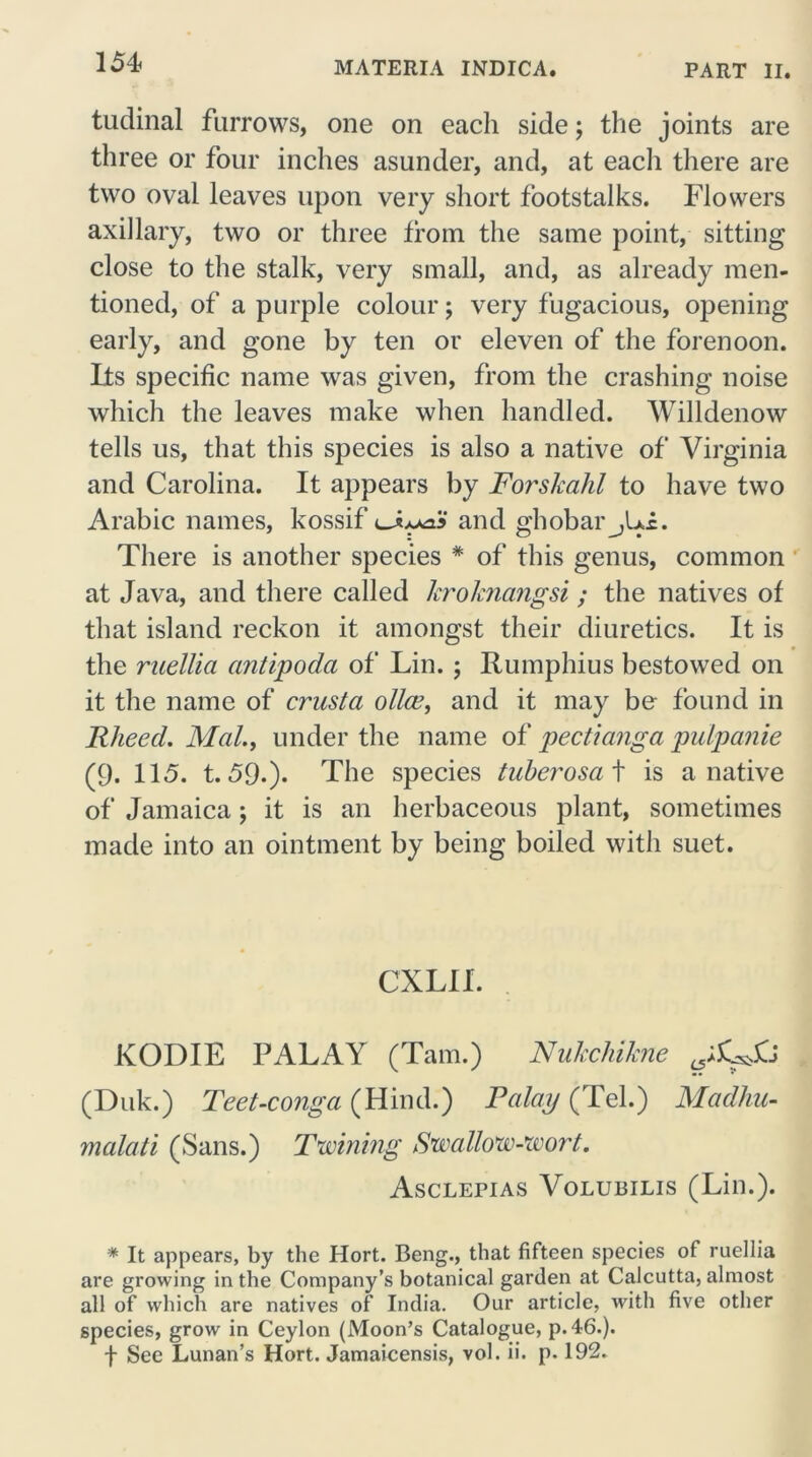 151 tudinal furrows, one on eacli side; the joints are three or four inches asunder, and, at each there are two oval leaves upon very short footstalks. Flowers axillary, two or three from the same point, sitting close to the stalk, very small, and, as already men- tioned, of a purple colour; very fugacious, opening early, and gone by ten or eleven of the forenoon. Its specific name was given, from the crashing noise which the leaves make when handled. Willdenow tells us, that this species is also a native of Virginia and Carolina. It appears by Forskahl to have two Arabic names, kossif and ghobar_,U£. There is another species * of this genus, common at Java, and there called kroknangsi; the natives of that island reckon it amongst their diuretics. It is the niellia antipoda of Lin. ; Rumphius bestowed on it the name of crust a oiler, and it may be found in RheecL Mai., under the name of pectianga pulpanie (9. 115. t. 59.)* The species tubcrosa t is a native of Jamaica; it is an herbaceous plant, sometimes made into an ointment by being boiled with suet. CXLII. KODIE PALAY (Tam.) Nukchikne (Duk.) Teet-conga (Hind.) Pa lap (Tel.) Madhu- malati (Sans.) Twining Swallow-wort. Asclepias Volubilis (Lin.). * It appears, by the Hort. Beng., that fifteen species of ruellia are growing in the Company’s botanical garden at Calcutta, almost all of which are natives of India. Our article, with five other species, grow in Ceylon (Moon’s Catalogue, p.46.).