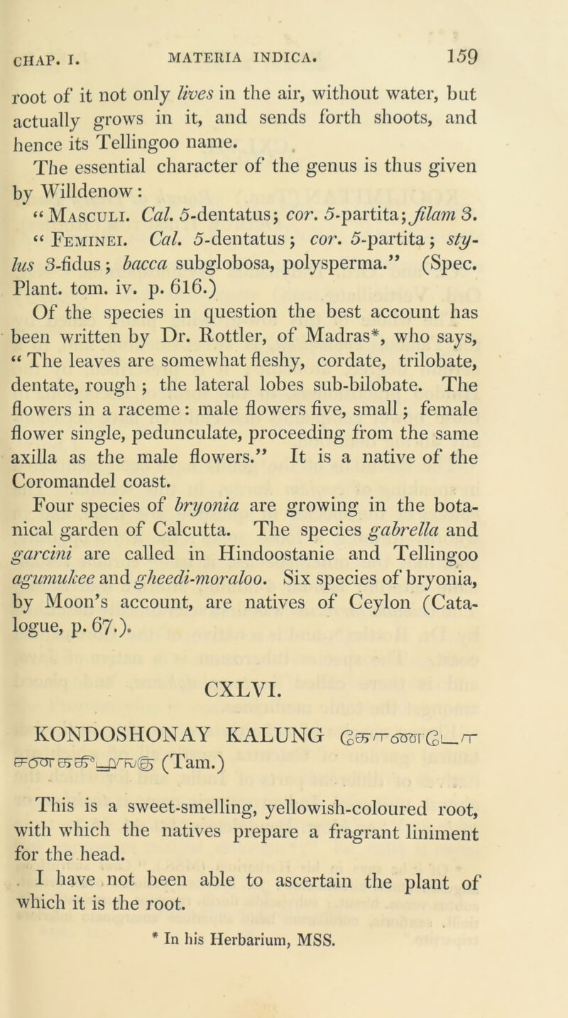 root of it not only lives in the air, without water, but actually grows in it, and sends forth shoots, and hence its Tellingoo name. The essential character of the genus is thus given by Willdenow: “Masculi. Cal. 5-dentatus; cor. 5-partita\fdam 3. “ Feminei. Cal. 5-dentatus ; cor. 5-partita; sty- lus 3-fidus; bacca subglobosa, polysperma.” (Spec. Plant, tom. iv. p. 6l6.) Of the species in question the best account has been written by Dr. Rottler, of Madras*, who says, “ The leaves are somewhat fleshy, cordate, trilobate, dentate, rough ; the lateral lobes sub-bilobate. The flowers in a raceme : male flowers five, small; female flower single, pedunculate, proceeding from the same axilla as the male flowers.” It is a native of the Coromandel coast. Four species of bryonia are growing in the bota- nical garden of Calcutta. The species gabrella and garcini are called in Hindoostanie and Tellingoo agumalcee and gheedi-moraloo. Six species of bryonia, by Moon’s account, are natives of Ceylon (Cata- logue, p. 67.), CXLYI. KONDOSHONAY KALUNG Q&rrsm-Q^rr 0)L—pnv(g) (Tam.) This is a sweet-smelling, yellowish-coloured root, with which the natives prepare a fragrant liniment for the head. I have not been able to ascertain the plant of which it is the root. * In his Herbarium, MSS.