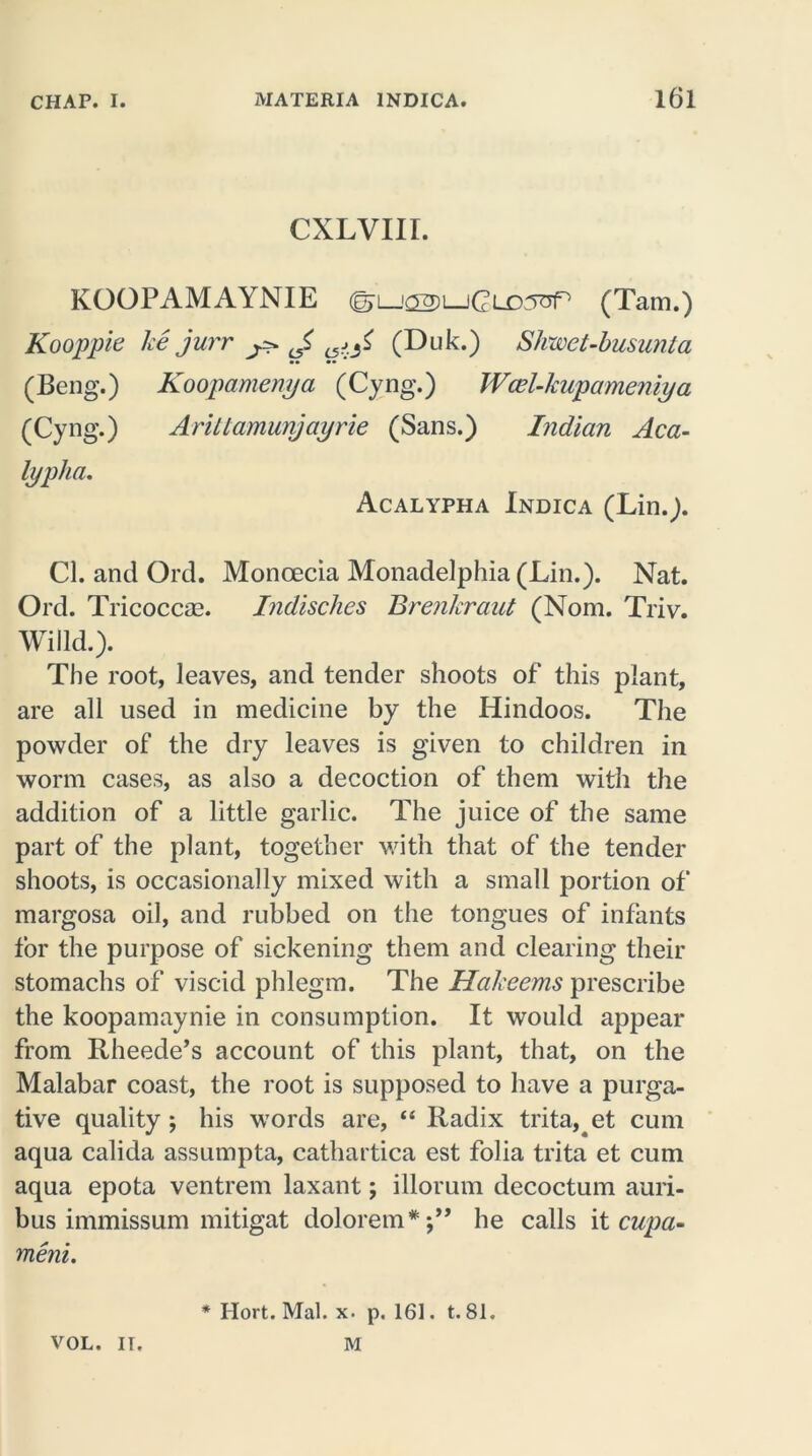 CXLVIII. KOOPAMAYNIE (Tam.) Kooppie ke jurr ^ J, (Duk.) Shwet-busunta (Beng.) Koopamenya (Cyng.) Wcel-kupameniya (Cyng.) AriUamunjayrie (Sans.) Indian Aca- lyplia. Acalypha Indica (Lin.). Cl. and Ord. Moncecia Monadelphia (Lin.). Nat. Ord. Tricoccse. Indisches Brenkraut (Nom. Triv. Willd.). The root, leaves, and tender shoots of this plant, are all used in medicine by the Hindoos. The powder of the dry leaves is given to children in worm cases, as also a decoction of them with the addition of a little garlic. The juice of the same part of the plant, together with that of the tender shoots, is occasionally mixed with a small portion of margosa oil, and rubbed on the tongues of infants for the purpose of sickening them and clearing their stomachs of viscid phlegm. The Hakeems prescribe the koopamaynie in consumption. It would appear from Rheede’s account of this plant, that, on the Malabar coast, the root is supposed to have a purga- tive quality; his words are, “ Radix trita, et cum aqua calida assumpta, cathartica est folia trita et cum aqua epota ventrem laxant; illorum decoctum auri- bus immissum mitigat dolorem*;” he calls it cupa- meni. * Ilort. Mai. x. p. 161. t. 81. M VOL. IT.