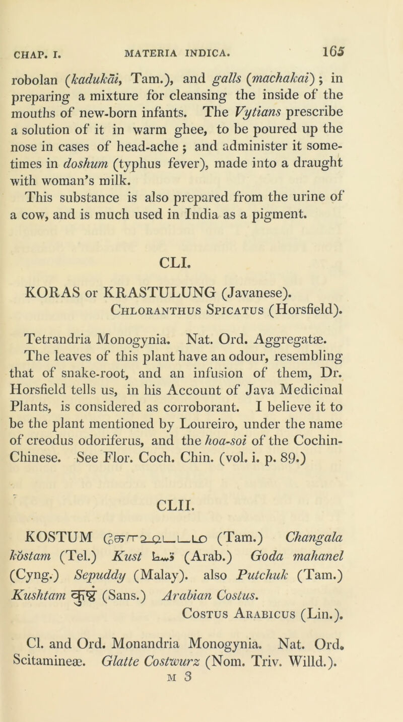 robolan (kadukdi, Tam.), and galls ([machakai) ; in preparing a mixture for cleansing the inside of the mouths of new-born infants. The Vytians prescribe a solution of it in warm ghee, to be poured up the nose in cases of head-ache ; and administer it some- times in doshurn (typhus fever), made into a draught with woman’s milk. This substance is also prepared from the urine of a cow, and is much used in India as a pigment. CLI. KORAS or KRASTULUNG (Javanese). Chloranthus Spicatus (Horsfield). Tetrandria Monogynia. Nat. Old. Aggregate. The leaves of this plant have an odour, resembling that of snake-root, and an infusion of them, Dr. Horsfield tells us, in his Account of Java Medicinal Plants, is considered as corroborant. I believe it to be the plant mentioned by Loureiro, under the name of creodus odoriferus, and the hoa-soi of the Cochin- Chinese. See Flor. Coch. Chin. (vol. i. p. 89.) CLII. KOSTUM G^^S-ai—i—LO (Tam.) Changala host am (Tel.) Kust (Arab.) Goda malianel (Cyng.) Sepuddy (Malay), also Putchuk (Tam.) ♦ Kushtam (Sans.) Arabian Costus. Costus Arabicus (Lin.). Cl. and Ord. Monandria Monogynia. Nat. Old. Scitaminea;. Glatte Costwurz (Nom. Triv. Willd.). m 3