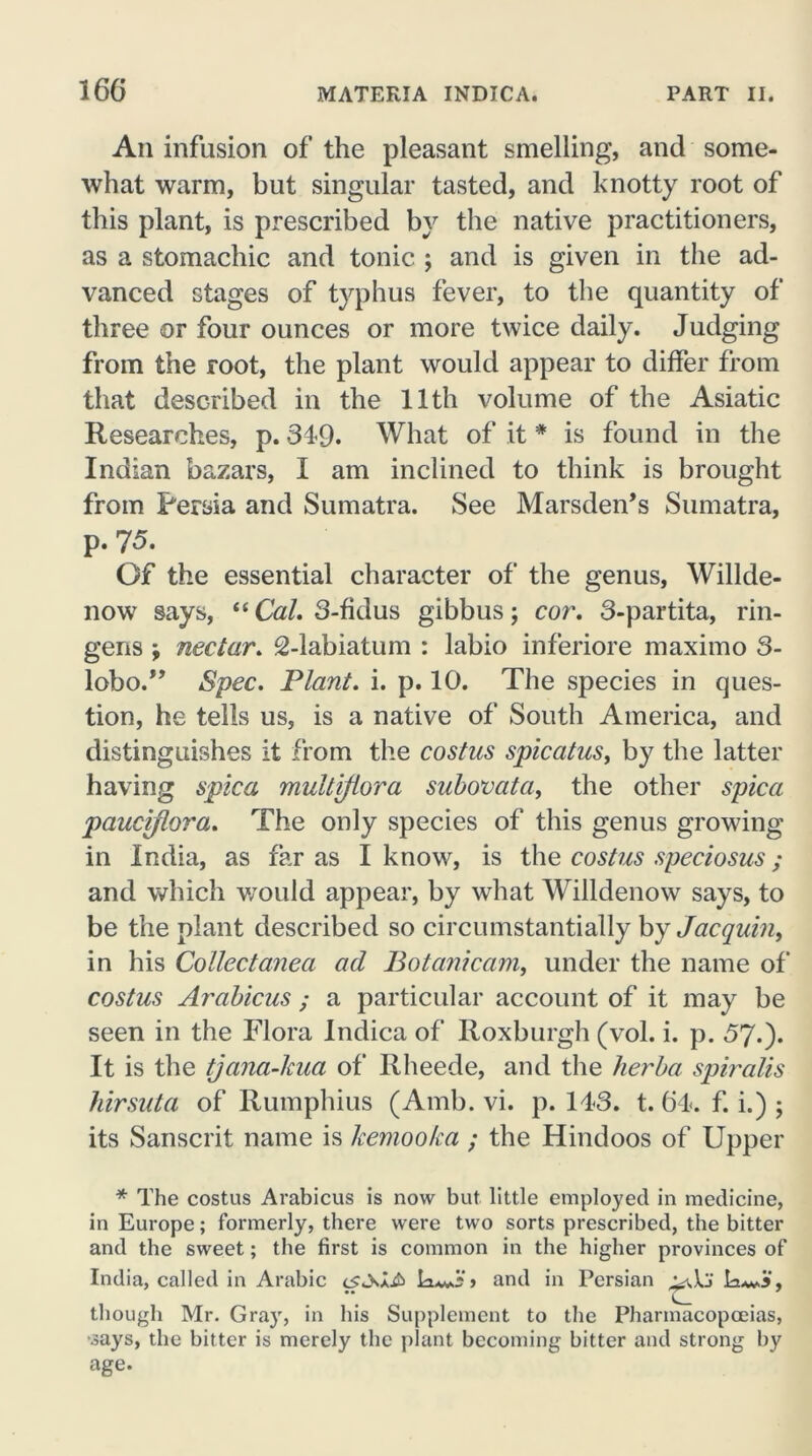 An infusion of the pleasant smelling, and some- what warm, but singular tasted, and knotty root of this plant, is prescribed by the native practitioners, as a stomachic and tonic ; and is given in the ad- vanced stages of typhus fever, to the quantity of three or four ounces or more twice daily. Judging from the root, the plant would appear to differ from that described in the 11th volume of the Asiatic Researches, p. 349. What of it * is found in the Indian bazars, I am inclined to think is brought from Persia and Sumatra. See Marsden’s Sumatra, p. 75. Of the essential character of the genus, Willde- now says, “ Cal. 3-fidus gibbus; cor. 3-partita, rin- gens y nectar. 2-labiatum : labio inferiore maximo S- lobo.” Spec. Plant, i. p. 10. The species in ques- tion, he tells us, is a native of South America, and distinguishes it from the costus spicatus, by the latter having spica multiflora subovata, the other spica pauciflora. The only species of this genus growing in India, as far as I know, is the costus speciosus ; and which would appear, by what Willdenow says, to be the plant described so circumstantially by Jacquin, in his Collectanea ad Botanicam, under the name of costus Arabicus ; a particular account of it may be seen in the Flora Indica of Roxburgh (vol. i. p. 57.). It is the tjana-kua of Rheede, and the lierba spiralis hirsuta of Rumphius (Amb. vi. p. 143. t. 64. f. i.) ; its Sanscrit name is kemooka ; the Hindoos of Upper * The costus Arabicus is now but little employed in medicine, in Europe; formerly, there were two sorts prescribed, the bitter and the sweet; the first is common in the higher provinces of India, called in Arabic and in Persian though Mr. Gra}r, in his Supplement to the Pharmacopoeias, •says, the bitter is merely the plant becoming bitter and strong by age.