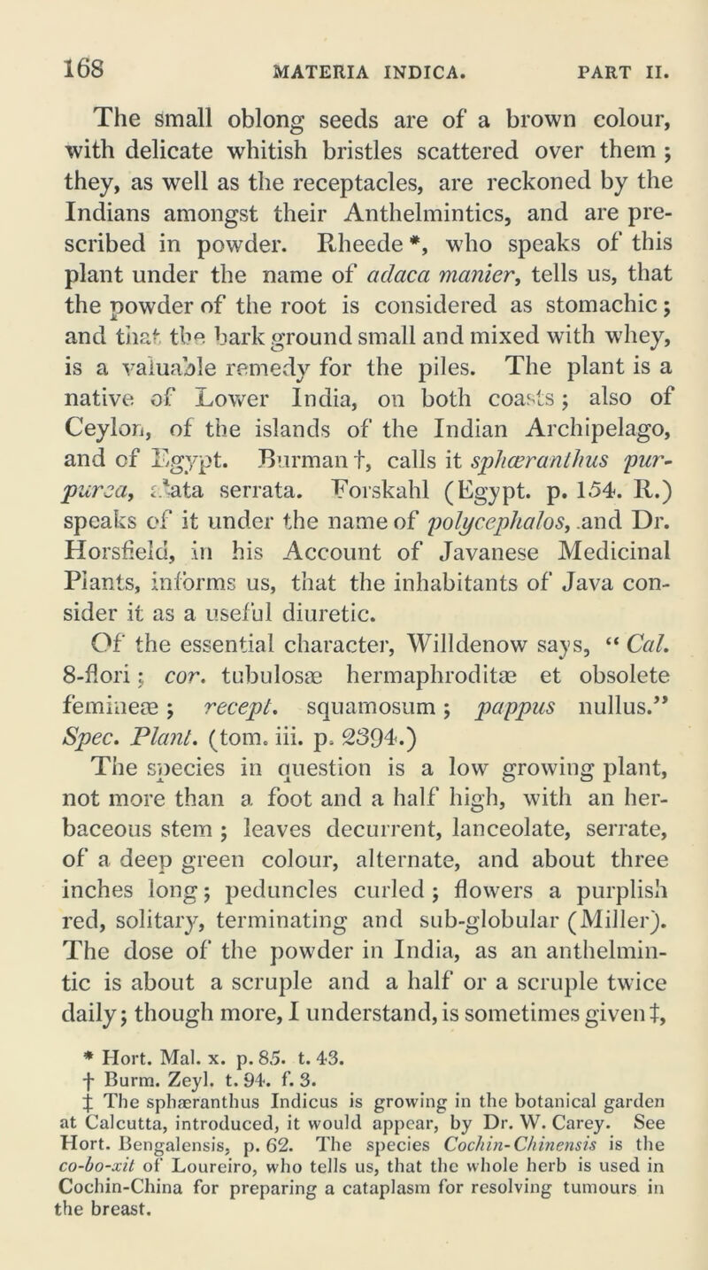 The Small oblong seeds are of a brown colour, with delicate whitish bristles scattered over them ; they, as well as the receptacles, are reckoned by the Indians amongst their Anthelmintics, and are pre- scribed in pow7der. Rheede *, who speaks of this plant under the name of adaca manier, tells us, that the powder of the root is considered as stomachic; and that the bark ground small and mixed with whey, is a valuable remedy for the piles. The plant is a native of Lower India, on both coasts; also of Ceylon, of the islands of the Indian Archipelago, and of Egypt. Burman t, calls it sphceranthus pur- purea, eJata serrata. Eorskahl (Egypt, p. 154. R.) speaks of it under the name of polycephalos, and Dr. Horsfieid, in his Account of Javanese Medicinal Plants, informs us, that the inhabitants of Java con- sider it as a useful diuretic. Of the essential character, Willdenow7 says, “ Cal. 8-fiori; cor. tubulosae hermaphrodite et obsolete femme® ; recepl. squamosum; pappus nuKus.” Spec. Plant, (tom. iii. p. 239L) The species in question is a low growing plant, not more than a foot and a half high, with an her- baceous stem ; leaves decurrent, lanceolate, serrate, of a deep green colour, alternate, and about three inches long; peduncles curled ; flowers a purplish red, solitary, terminating and sub-globular (Miller). The dose of the powder in India, as an anthelmin- tic is about a scruple and a half or a scruple twice daily 5 though more, I understand, is sometimes given t, * Hort. Mai. x. p. 85. t. 43. f Burm. Zeyl. t. 94. f. 3. f The sphaeranthus Indicus is growing in the botanical garden at Calcutta, introduced, it would appear, by Dr. W. Carey. See Hort. Bengalensis, p. 62. The species Cochin- Chinensis is the co-bo-xit of Loureiro, who tells us, that the whole herb is used in Cochin-China for preparing a cataplasm for resolving tumours in the breast.