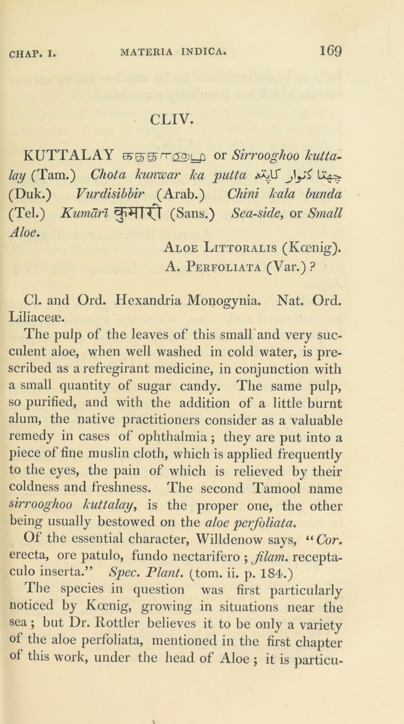 CLIV. KUTTALAY or Sirroogkoo kutta- lay (Tam.) Chota kurvwar ka putta MS’ ffi (Duk.) Vurdisibbir (Arab.) Chini kala bunda ry (Tel.) Kumciri ^TT^T (Sans.) Seaside, or Small Aloe. Aloe Littoralis (Koenig). A. Perfoliata (Var.) ? Cl. and Orel. Hexandria Monogynia. Nat. Ord. Liliacese. The pulp of the leaves of this small and very suc- culent aloe, when well washed in cold water, is pre- scribed as arefregirant medicine, in conjunction with a small quantity of sugar candy. The same pulp, so purified, and with the addition of a little burnt alum, the native practitioners consider as a valuable remedy in cases of ophthalmia ; they are put into a piece of fine muslin cloth, which is applied frequently to the eyes, the pain of which is relieved by their coldness and freshness. The second Tamool name sirrooglioo kuttalay, is the proper one, the other being usually bestowed on the aloe perfoliata. Of the essential character, Willdenow savs, “Cor. erecta, ore patulo, fundo nectarifero ; flam, recepta- culo inserta.” Spec. Plant, (tom. ii. p. 184.) The species in question was first particularly noticed by Koenig, growing in situations near the sea; but Dr. Rottler believes it to be only a variety of the aloe perfoliata, mentioned in the first chapter of this work, under the head of Aloe ; it is particu-