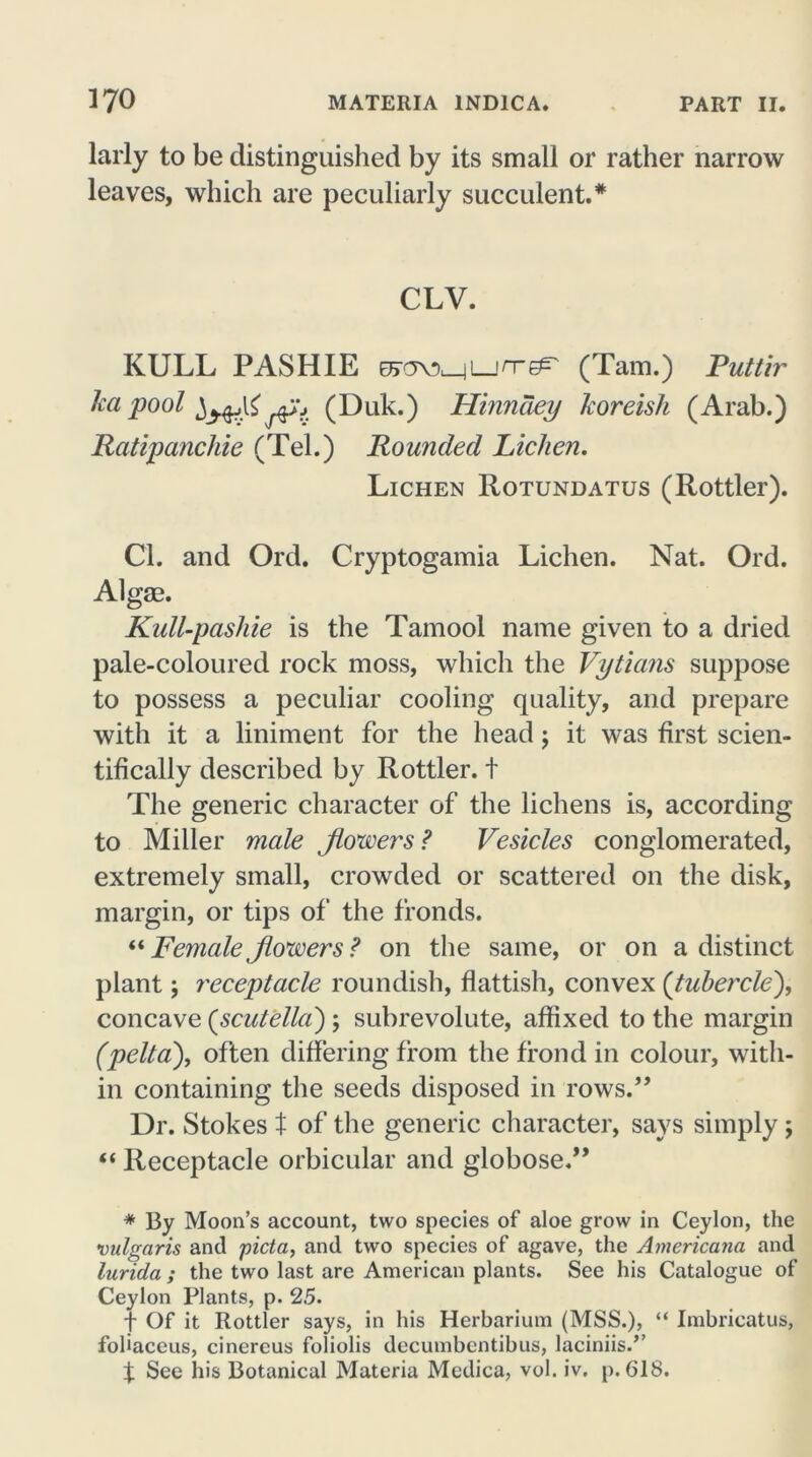 larly to be distinguished by its small or rather narrow leaves, which are peculiarly succulent.* CLV. KULL PASH IE EFOVMLjn-^' (Tam.) Putlir ka pool (Duk.) Hinnaey koreish (Arab.) Ratipanchie (Tel.) Rounded Lichen. Lichen Rotundatus (Rottler). Cl. and Ord. Cryptogamia Lichen. Nat. Ord. Algae. Kull-pashie is the Tamool name given to a dried pale-coloured rock moss, which the Vytians suppose to possess a peculiar cooling quality, and prepare with it a liniment for the head; it was first scien- tifically described by Rottler. t The generic character of the lichens is, according to Miller male flowers ? Vesicles conglomerated, extremely small, crowded or scattered on the disk, margin, or tips of the fronds. “ Female flowers ? on the same, or on a distinct plant; receptacle roundish, flattish, convex (tubercle), concave (scutella) ; subrevolute, affixed to the margin (pelta\ often differing from the frond in colour, with- in containing the seeds disposed in rows.” Dr. Stokes t of the generic character, says simply; “ Receptacle orbicular and globose.” * By Moon’s account, two species of aloe grow in Ceylon, the vulgaris and picta, and two species of agave, the Americana and lurida ; the two last are American plants. See his Catalogue of Ceylon Plants, p. 25. t Of it Rottler says, in his Herbarium (MSS.), “ Imbricatus, fohaceus, cinereus foliolis decumbcntibus, laciniis.” t See his Botanical Materia Medica, vol. iv. p. 618.