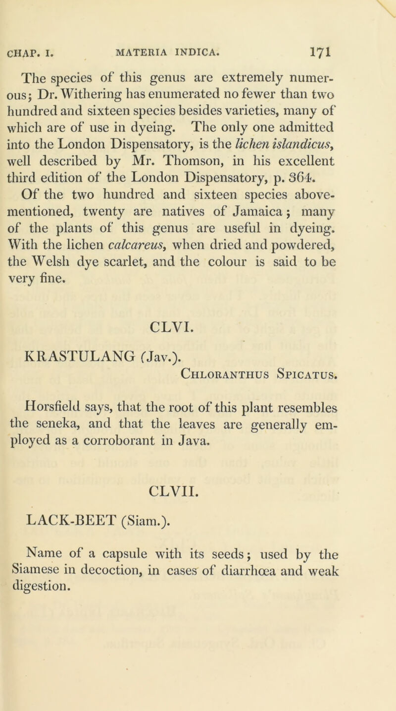 The species of this genus are extremely numer- ous; Dr. Withering has enumerated no fewer than two hundred and sixteen species besides varieties, many of which are of use in dyeing. The only one admitted into the London Dispensatory, is the lichen islandicus, well described by Mr. Thomson, in his excellent third edition of the London Dispensatory, p. 36L Of the two hundred and sixteen species above- mentioned, twenty are natives of Jamaica; many of the plants of this genus are useful in dyeing. With the lichen calcareus, when dried and powdered, the Welsh dye scarlet, and the colour is said to be very fine. CLVI. KRASTULANG fJav.). Chloranthus Spicatus. Horsfield says, that the root of this plant resembles the seneka, and that the leaves are generally em- ployed as a corroborant in Java. CLVII. LACK-BEET (Siam.). Name of a capsule with its seeds; used by the Siamese in decoction, in cases of diarrhoea and weak digestion.