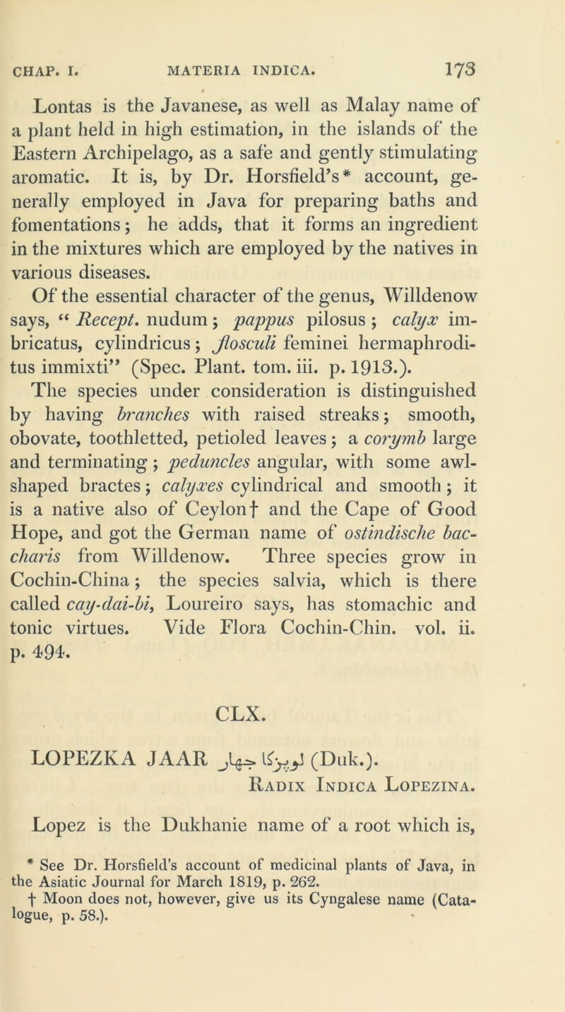 Lontas is the Javanese, as well as Malay name of a plant held in high estimation, in the islands of the Eastern Archipelago, as a safe and gently stimulating aromatic. It is, by Dr. Horsfield’s* account, ge- nerally employed in Java for preparing baths and fomentations; he adds, that it forms an ingredient in the mixtures which are employed by the natives in various diseases. Of the essential character of the genus, Willdenow says, “ Recept. nudum; pappus pilosus ; calyx im- bricatus, cylindricus; Jlosculi feminei hermaphrodi- tus immixti” (Spec. Plant, tom. iii. p. 1913.). The species under consideration is distinguished by having branches with raised streaks; smooth, obovate, toothletted, petioled leaves; a corymb large and terminating; peduncles angular, with some awl- shaped bractes; calyxes cylindrical and smooth; it is a native also of Ceylon f and the Cape of Good Hope, and got the German name of ostindische bac- chants from Willdenow. Three species grow in Cochin-China; the species salvia, which is there called cay-dai-bi, Loureiro says, has stomachic and tonic virtues. Vide Flora Cochin-Chin. vol. ii. p. 494. CLX. LOPEZKA JAAR (Duk.). Radix Indica Lopezina. Lopez is the Dukhanie name of a root which is, * See Dr. Horsfield’s account of medicinal plants of Java, in the Asiatic Journal for March 1819, p. 262. f Moon does not, however, give us its Cyngalese name (Cata- logue, p. 58.).