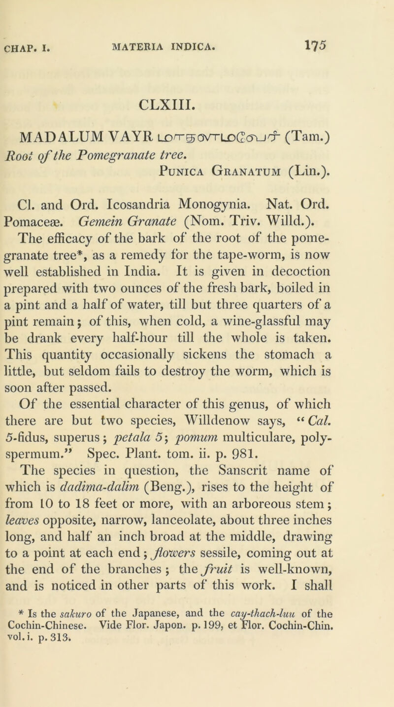 CLXIII. MAD ALUM VAYR tx>n-^o\rruD(2cyudL (Tam.) Root of the Pomegranate tree. Punica Granatum (Lin.). Cl. and Ord. Icosandria Monogynia. Nat. Ord. Pomaceae. Gemein Granate (Nom. Triv. Willd.). The efficacy of the bark of the root of the pome- granate tree*, as a remedy for the tape-worm, is now well established in India. It is given in decoction prepared with two ounces of the fresh bark, boiled in a pint and a half of water, till but three quarters of a pint remain; of this, when cold, a wine-glassful may be drank every half-hour till the whole is taken. This quantity occasionally sickens the stomach a little, but seldom fails to destroy the worm, which is soon after passed. Of the essential character of this genus, of which there are but two species, Willdenow says, “ Cal. 5-fidus, superus; petala 5; pomum multiculare, poly- spermum.” Spec. Plant, tom. ii. p. 981. The species in question, the Sanscrit name of which is dadima-dalim (Beng.), rises to the height of from 10 to 18 feet or more, with an arboreous stem; leaves opposite, narrow, lanceolate, about three inches long, and half an inch broad at the middle, drawing to a point at each end; fowers sessile, coming out at the end of the branches ; the fruit is well-known, and is noticed in other parts of this work. I shall * Is the sakuro of the Japanese, and the cay-thach-luu of the Cochin-Chinese. Vide Flor. Japon. p. 199, et Flor. Cochin-Chin, vol.i. p. 313.