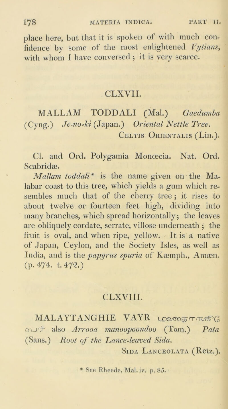place here, but that it is spoken of with much con- fidence by some of the most enlightened Vytians, with whom I have conversed ; it is very scarce. CLXVII. MALL AM TODDALI (Mai.) Gaedumba (Cyng.) Je-no Ad (Japan.) Oriental Nettle Tree. Celtis Orientalis (Lin.). Cl. and Ord. Polygamia Monoecia. Nat. Ord. Scabridae. Mallam toddali * is the name given on the Ma- labar coast to this tree, which yields a gum which re- sembles much that of the cherry tree ; it rises to about twelve or fourteen feet high, dividing into many branches, which spread horizontally; the leaves are obliquely cordate, serrate, villose underneath ; the fruit is oval, and when ripe, yellow. It is a native of Japan, Ceylon, and the Society Isles, as well as India, and is the papyrus spuria of Kaemph., A mien. (p.474. t.472.) CLXVII I. MALAYTANGHIE VAYR uDa/otJ^nrnwJPG Oi-jcr also Arrooa manoopoondoo (Tam.) Pat a (Sans.) Root of the Lance-leaved Sida. Sida Lanceolata (Retz.). * See Rheetle, Mal.iv. p. 85.
