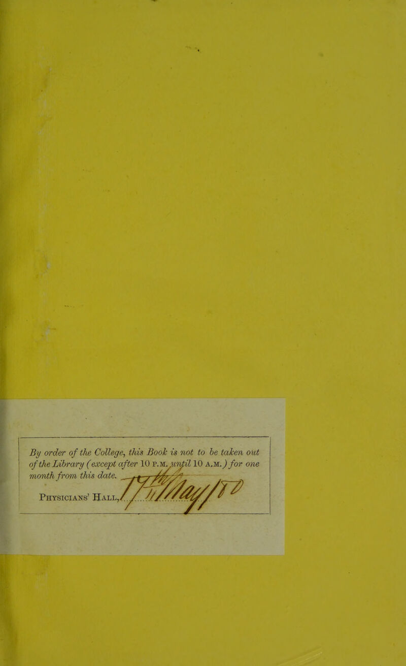 By order of the College, this Book is not to he taken out of the Library (except after 10 VMyiin^il 10 am.) for one month from this date. / //j/t^ ' Physicians' 'S-Ax.t.,/./...//,