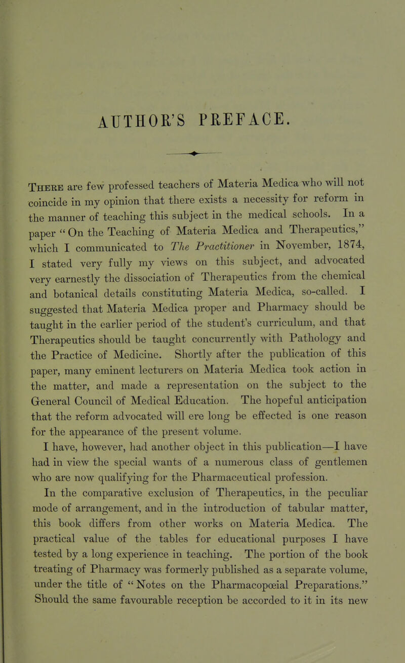 There are few professed teachers of Materia Medica who will not coincide in my opinion that there exists a necessity for reform in the manner of teaching this subject in the medical schools. In a paper  On the Teaching of Materia Medica and Therapeutics, which I communicated to The Practitioner in November, 1874, I stated very fully my views on this subject, and advocated very earnestly the dissociation of Therapeutics from the chemical and botanical details constituting Materia Medica, so-called. I suggested that Materia Medica proper and Pharmacy should be taught in the earher period of the student's curriculum, and that Therapeutics should be taught concurrently with Pathology and the Practice of Medicine. Shortly after the pubUcation of this paper, many eminent lecturers on Materia Medica took action in the matter, and made a representation on the subject to the General Council of Medical Education. The hopeful anticipation that the reform advocated will ere long be effected is one reason for the appearance of the present volume. I have, however, had another object in this publication—I have had in view the special wants of a numerous class of gentlemen who are now qualifying for the Pharmaceutical profession. In the comparative exclusion of Therapeutics, in the peculiar mode of arrangement, and in the introduction of tabular matter, this book differs from other works on Materia Medica. The practical value of the tables for educational purposes I have tested by a long experience in teaching. The portion of the book treating of Pharmacy was formerly published as a separate volume, under the title of  Notes on the Pharmacopoeial Preparations. Should the same favourable reception be accorded to it in its new