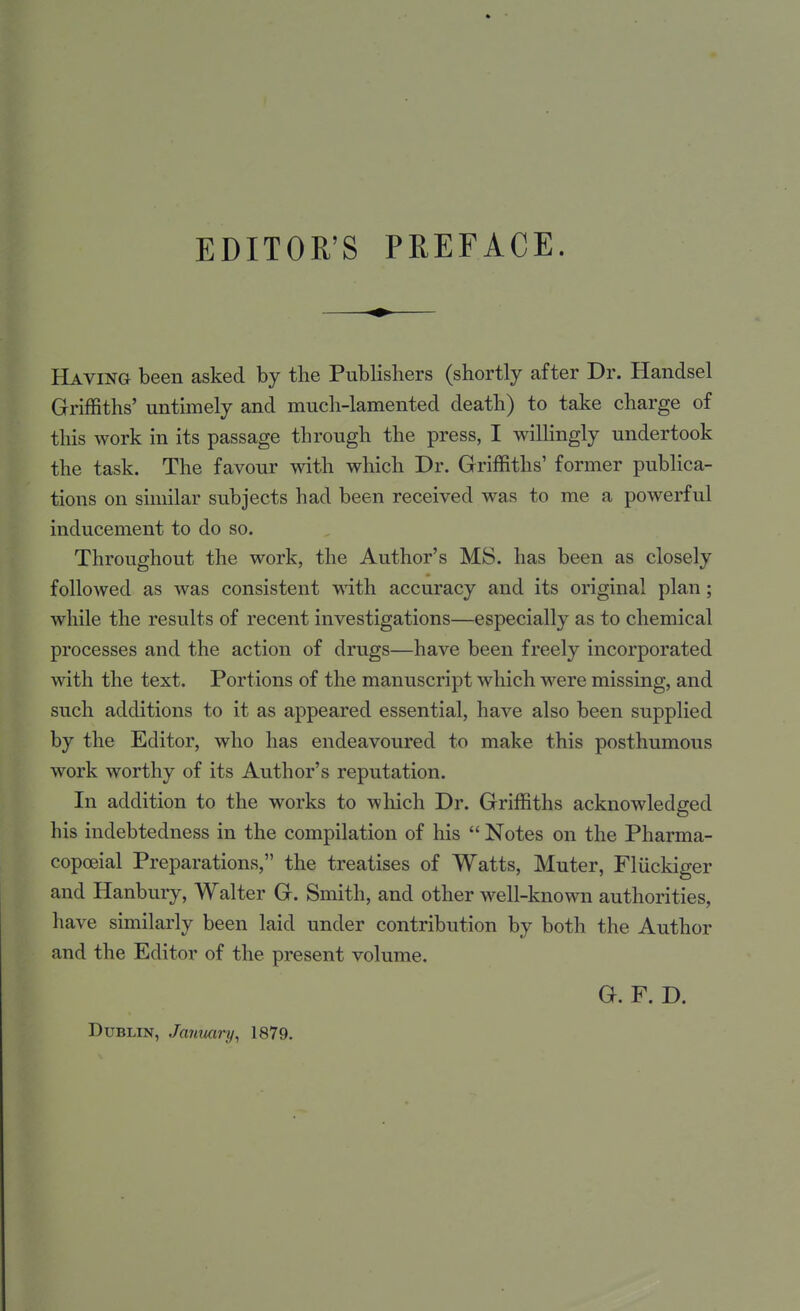 Having been asked by the Publishers (shortly after Dr. Handsel Griffiths' untimely and much-lamented death) to take charge of this work in its passage through the press, I willingly undertook the task. The favour with which Dr. Griffiths' former publica- tions on similar subjects had been received was to me a powerful inducement to do so. Throughout the work, the Author's MS. has been as closely folloAved as was consistent with accuracy and its original plan; while the results of recent investigations—especially as to chemical processes and the action of drugs—have been freely incorporated with the text. Portions of the manuscript which were missing, and such additions to it as appeared essential, have also been supplied by the Editor, who has endeavoured to make this posthumous work worthy of its Author's reputation. In addition to the works to which Dr. Griffiths acknowledged his indebtedness in the compilation of his  Notes on the Pharma- copoeial Preparations, the treatises of Watts, Muter, Fliickiger and Hanbury, Walter G. Smith, and other well-known authorities, have similarly been laid under contribution by both the Author and the Editor of the present volume. G. F. D. Dublin, January, 1879.