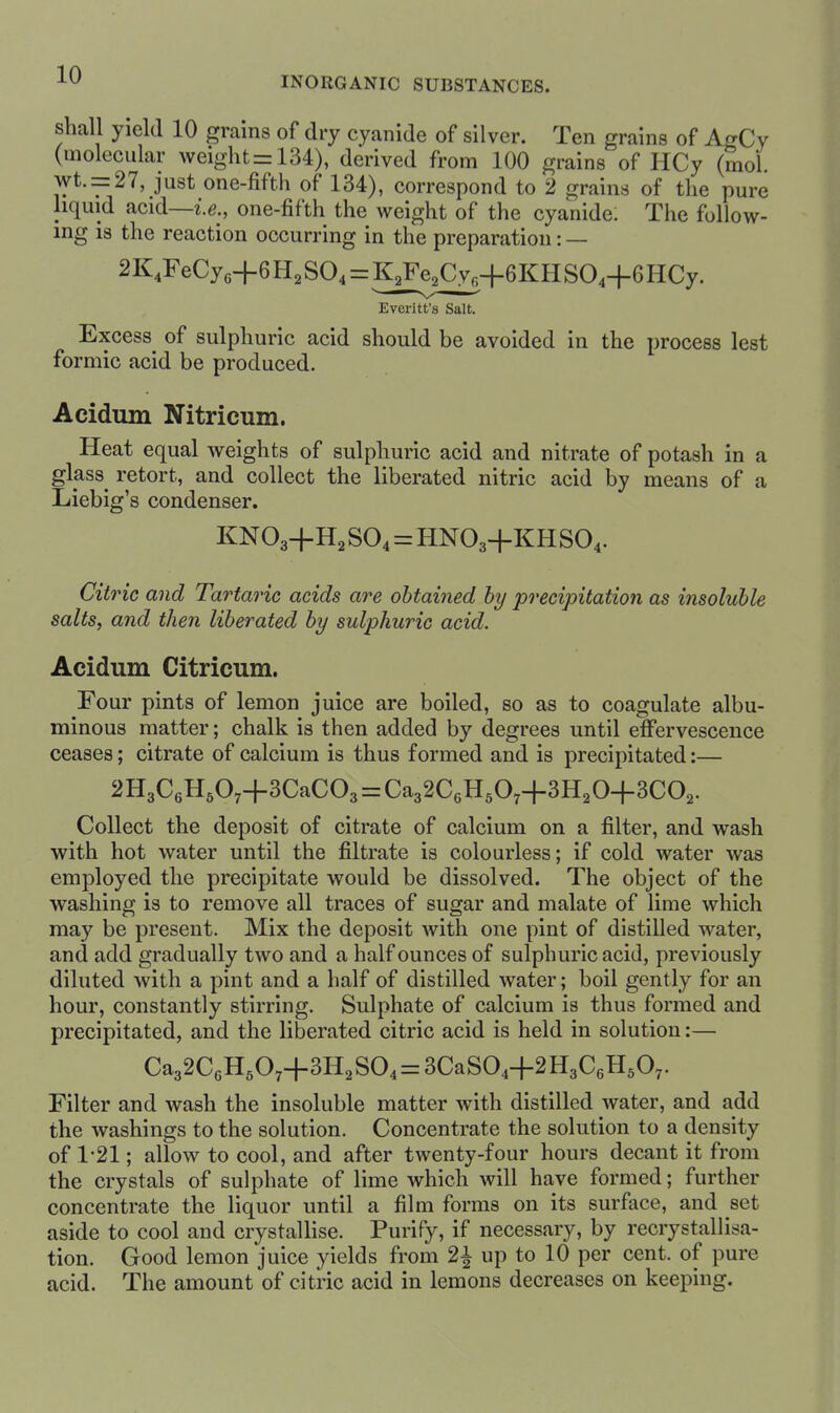 INORGANIC SUBSTANCES. shall yield 10 grams of dry cyanide of silver. Ten grains of AgCy (molecular weights 134), derived from 100 grains of HCy (mol. wt. = 27, just one-fifth of 134), correspond to 2 grains of the pure liquid acid—i.e., one-fifth the weight of the cyanide. The follow- ing is the reaction occurring in the preparation: — 2K4FeCye+6 Ha SO4 = K^Fe^Cy.+GKH SO4+6 HCy. Evcritt's Salt. Excess of sulphuric acid should be avoided in the process lest formic acid be produced. Acidum Nitricum. Heat equal weights of sulphuric acid and nitrate of potash in a glass retort, and collect the liberated nitric acid by means of a Liebig's condenser. KNO3+H2 SO4 = HNO3+KHSO4. Citric and Tartaric acids are obtained by precipitation as insoluble salts, and then liberated by sulphuric acid. Acidum Citricum. Four pints of lemon juice are boiled, so as to coagulate albu- minous matter; chalk is then added by degrees until effervescence ceases; citrate of calcium is thus formed and is precipitated:— 2H3C6H507+3CaC03 = Ca32C6H507+3H20+3C02. Collect the deposit of citrate of calcium on a filter, and wash with hot water until the filtrate is colourless; if cold water was employed the precipitate would be dissolved. The object of the washing is to remove all traces of sugar and malate of lime which may be present. Mix the deposit with one pint of distilled water, and add gradually two and a half ounces of sulphuric acid, previously diluted with a pint and a half of distilled water; boil gently for an hour, constantly stirring. Sulphate of calcium is thus formed and precipitated, and the liberated citric acid is held in solution:— Ca32C6H5074-3H2S04 = 3CaS04+2H3C6H507. Filter and wash the insoluble matter with distilled water, and add the washings to the solution. Concentrate the solution to a density of 1-21; allow to cool, and after twenty-four hours decant it from the crystals of sulphate of lime which will have formed; further concentrate the liquor until a film forms on its surface, and set aside to cool and crystallise. Purify, if necessary, by recrystallisa- tion. Good lemon juice yields from 2^ up to 10 per cent, of pure acid. The amount of citric acid in lemons decreases on keeping.