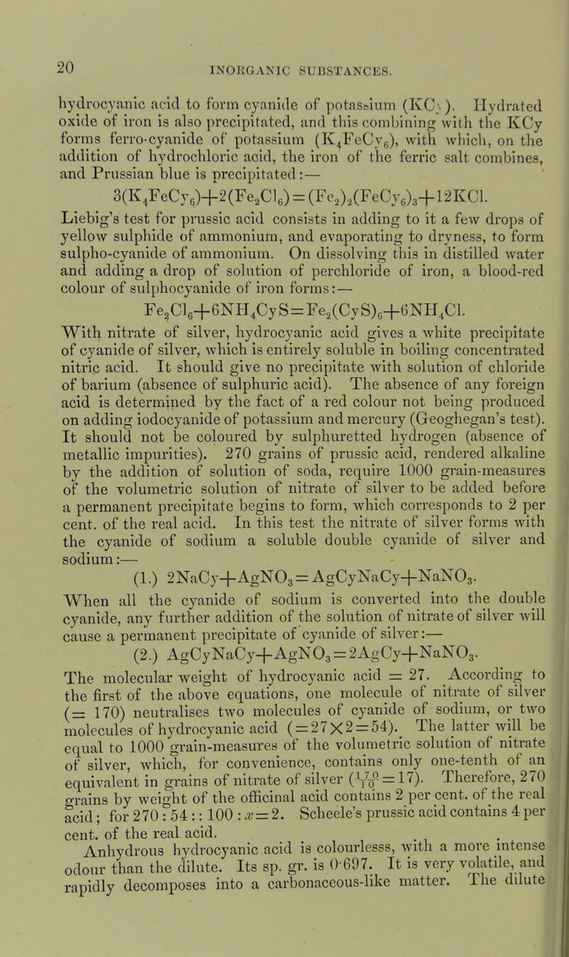 hydrocyanic acid to form cyanide of potassium (KC;.). Ilydratcd oxide of iron is also precipitated, and this combining with the KCy forms ferro-cyanide of potassium (K4FeCye), with which, on the addition of hydrochloric acid, the iron of the ferric salt combines, and Prussian blue is precipitated:— 3(K,FeCy,)+2(Fe2Cle) = (Fe2),(FeCye)3+12KCl. Liebig's test for prussic acid consists in adding to it a few drops of yellow sulphide of ammonium, and evaporating to dryness, to form sulpho-cyanide of ammonium. On dissolving this in distilled water and adding a drop of solution of perchloride of iron, a blood-red colour of sulphocyanide of iron forms:— Fe2Cl6+6NH4CyS = Fe2(CyS)o+6NH4Cl. With nitrate of silver, hydrocyanic acid gives a white precipitate of cyanide of silver, which is entirely soluble in boiling concentrated nitric acid. It should give no precipitate with solution of chloride of barium (absence of sulphuric acid). The absence of any foreign acid is determined by the fact of a red colour not being produced on adding iodocyanide of potassium and mercury (Geoghegan's test). It should not be coloured by sulphuretted hydrogen (absence of metallic impurities). 270 grains of prussic acid, rendered alkaline by the addition of solution of soda, require 1000 grain-measures of the volumetric solution of nitrate of silver to be added before a permanent precipitate begins to form, which corresponds to 2 per cent, of the real acid. In this test the nitrate of silver forms with the cyanide of sodium a soluble double cyanide of silver and sodium:— (1.) 2NaCy+AgN03 = AgCyNaCy+NaN03. When all the cyanide of sodium is converted into the double cyanide, any further addition of the solution of nitrate of silver will cause a permanent precipitate of cyanide of silver:— (2.) AgCyNaCy+AgN03 = 2AgCy+NaN03. The molecular weight of hydrocyanic acid = 27. According to the first of the above equations, one molecule of nitrate of silver (= 170) neutralises two molecules of cyanide of sodium, or two molecules of hydrocyanic acid ( = 27X2 = 54). The Jatter will be equal to 1000 grain-measures of the volumetric solution of nitrate of silver, which, for convenience, contains only one-tenth of an equivalent in grains of nitrate of silver (Vf = 17)- Therefore, 270 grains by weight of the officinal acid contains 2 per cent, of the real acid; for 270 : 54:: 100 : .x = 2. Scheele's prussic acid contains 4 per cent, of the real acid. Anhydrous hydrocyanic acid is colourlesss, with a more intense odour than the dilute. Its sp. gr. is ()-697. It is very volatile, and rapidly decomposes into a carbonaceous-like matter. The ddute