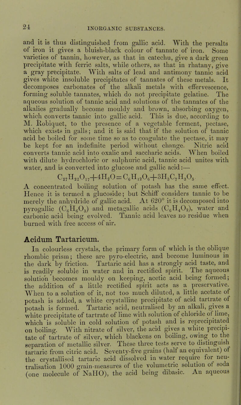 and it la thus distinguished from gallic acid. With the persalts of iron it gives a bluish-black colour of tannate of iron. Some varieties of tannin, however, as that in catechu, give a dark green precipitate with ferric salts, while others, as that in rhatany, give a gray precipitate. With salts of lead and antimony tannic acid gives white insoluble precipitates of tannates of these metals. It decomposes carbonates of the alkali metals with effervescence, forming soluble tannates, which do not precipitate gelatine. The aqueous solution of tannic acid and solutions of the tannates of the alkalies gradually become mouldy and brown, absorbing oxygen, which converts tannic into o;allic acid. This is due, accordin<i to M. Koblquet, to the presence of a vegetable ferment, pectase, which exists in galls; and it is said that if the solution of tannic acid be boiled for some time so as to coagulate the pectase, it may be kept for an indefinite period without change. Nitric acid converts tannic acid into oxalic and saccharic acids. When boiled with dilute hydrochloric or sulphuric acid, tannic acid unites with water, and is converted into glucose and gallic acid:— A concentrated boiling solution of potash has the same effect. Hence it is termed a glucoside; but Schiff considers tannic to be merely the anhydride of gallic acid. At 620° it is decomposed into pyrogallic (CgiHeOg) and metagallic acids (C6H4O2), water and carbonic acid being evolved. Tannic acid leaves no residue when burned with free access of air. Acidum Tartaricum. In colourless crystals, the primary form of which is the oblique rhombic prism; these are pyro-electric, and become luminous in the dark by friction. Tartaric acid has a strongly acid taste, and is readily soluble in water and in rectified spirit. The aqueous solution becomes mouldy on keeping, acetic acid being formed; the addition of a little rectified spirit acts as a preservative. When to a solution of it, not too much diluted, a little acetate of potash is added, a white crystalline precipitate of acid tartrate of potash is formed. Tartaric acid, neutralised by an alkali, gives a white precipitate of tartrate of lime with solution of chloride of lime, which is soluble in cold solution of potash and is reprecipitated on boiling. With nitrate of silver, the acid gives a white precipi- tate of tartrate of silver, which blackens on boiling, owing to the separation of metaUic silver. These three tests serve to distinguish tartaric from citric acid. Seventy-five grains (half an equivalent) of the crystallised tartaric acid dissolved in water require for neu- tralisation 1000 grain-measures of the volumetric solution of soda (one molecule of NaHO), the acid being dibasic. An aqueous