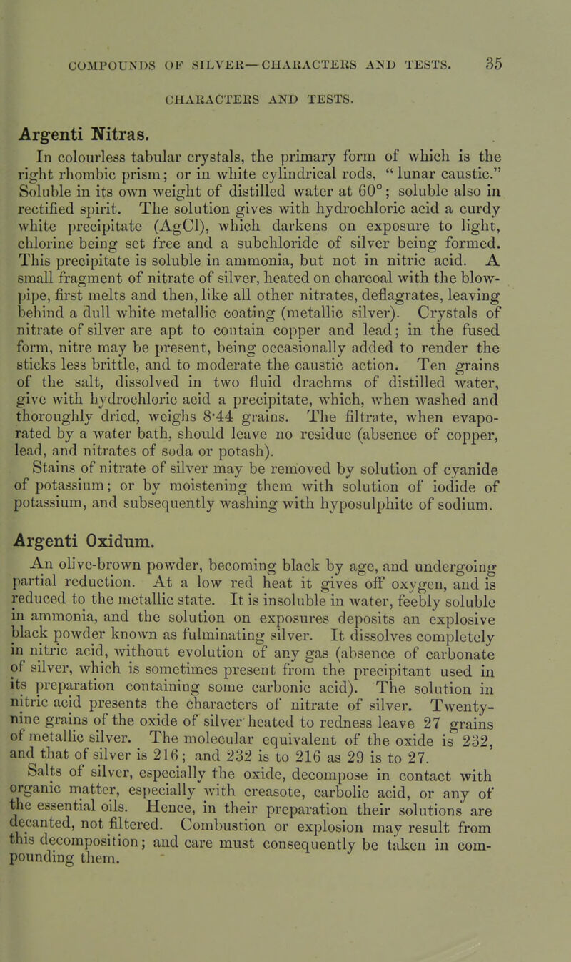 CHARACTEES AND TESTS. Argenti Nitras. In colourless tabular crystals, the primary form of which is the right rhombic prism; or in white cylindrical rods,  lunar caustic. Soluble in its own weight of distilled water at 60°; soluble also in rectified spirit. The solution gives with hydrochloric acid a curdy white precipitate (AgCl), which darkens on exposure to light, chlorine being set free and a subchloride of silver being formed. This precipitate is soluble in ammonia, but not in nitric acid. A small fragment of nitrate of silver, heated on charcoal with the blow- ])ipe, first melts and then, like all other nitrates, deflagrates, leaving behind a dull white metallic coating (metallic silver). Crystals of nitrate of silver are apt to contain copper and lead; in the fused form, nitre may be present, being occasionally added to render the sticks less brittle, and to moderate the caustic action. Ten grains of the salt, dissolved in two fluid drachms of distilled water, give with hydrochloric acid a precipitate, which, when washed and thoroughly dried, weighs 8*44 grains. The filtrate, when evapo- rated by a water bath, should leave no residue (absence of copper, lead, and nitrates of soda or potash). Stains of nitrate of silver may be removed by solution of cyanide of potassium; or by moistening them with solution of iodide of potassium, and subsequently washing with hyposulphite of sodium. Argenti Oxidum. An ohve-brown powder, becoming black by age, and undergoing partial reduction. At a low red heat it gives off oxygen, and is reduced to the metallic state. It is insoluble in water, feebly soluble in ammonia, and the solution on exposures deposits an explosive black powder known as fulminating silver. It dissolves completely in nitric acid, Avithout evolution of any gas (absence of carbonate of silver, which is sometimes present from the precipitant used in its preparation containing some carbonic acid). The solution in nitric acjd presents the characters of nitrate of silver. Twenty- nine grains of the oxide of silver heated to redness leave 27 grains of metallic silver. The molecular equivalent of the oxide is 232, and that of silver is 216; and 232 is to 216 as 29 is to 27. Salts of silver, especially the oxide, decompose in contact with organic matter, es[)ecially with creasote, carbolic acid, or any of the essential oils. Hence, in their preparation their solutions are decanted, not filtered. Combustion or explosion may result from this decomposition; and care must consequently be taken in com- pounding them.