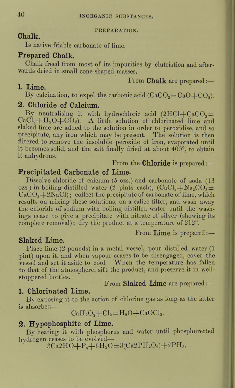 PREPARATION. Chalk. Is native friable carbonate of lime. Prepared Chalk. Chalk freed from most of its impurities by elutriatlon and after- wards dried in small cone-shaped masses. From Chalk are prepared :— 1. Lime. By calcination, to expel the carbonic acid (CaCOarzCaO-j-COa). 2. Chloride of Calcium. By neutralising it with hydrochloric acid (2HCl-}-CaC03 = CaC]2-f-lJ20-|-C02). A little solution of chlorinated lime and slaked lime are added to the solution in order to peroxidise, and so precipitate, any iron which may be present. The solution is then filtered to remove the insoluble peroxide of iron, evaporated until it becomes solid, and the salt finally dried at about 400°, to obtain it anhydrous. From the Chloride is prepared:— Precipitated Carbonate of Lime. Dissolve chloride of calcium (5 ozs.) and carbonate of soda (13 ozs.) in boiling distilled water (2 pints eacli), (CaCl2-}-Na2C03=: CaC03-j-2NaCl); collect the precipitate of carbonate of lime, which results on mixing these solutions, on a calico filter, and wash away the chloride of sodium with boiling distilled water until the wash- ings cease to give a precipitate with nitrate of silver (showing its complete removal); dry the product at a temperature of 212°. From Lime is prepared:— Slaked Lime. Place lime (2 pounds) in a metal vessel, pour distilled water (1 pint) upon it, and when vapour ceases to be disengaged, cover the vessel and set it aside to cool. When the temperature has fallen to that of the atmosphere, sift the product, and preserve it in well- stoppered bottles. From Slaked Lime are prepared :— 1. Chlorinated Lime. By exposing it to the action of chlorine gas as long as the latter is absorbed— CaH202+Cl2 = H20+CaOCl2. 2. Hypophosphite of Lime. By heating it with phosphorus and water until phosphuretted hydrogen ceases to be evolved— 3Ca2HO+Ps+6Pl20 = 3(Ca2PH202)+2Pfr3,