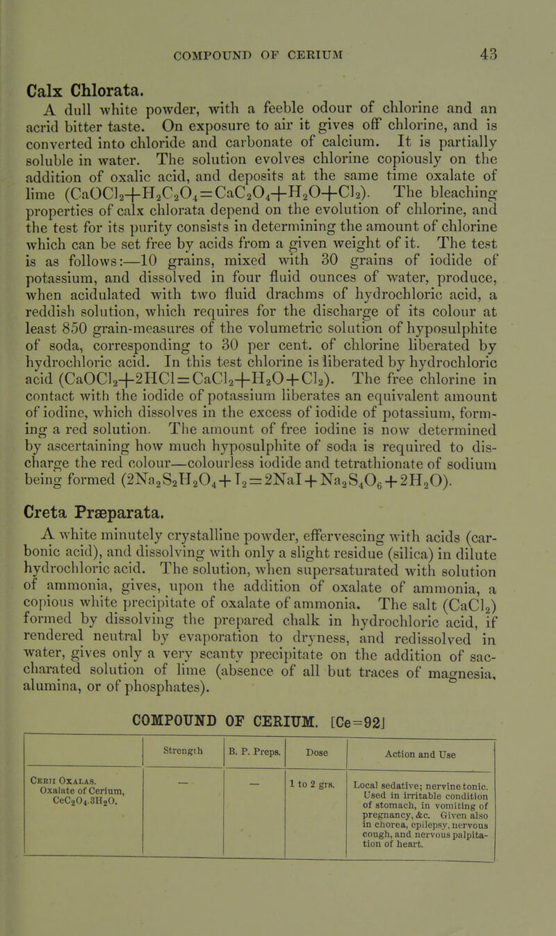 Calx Chlorata. A dull Avhite powder, Avitli a feeble odour of chlorine and an acrid bitter taste. On exposure to air it gives off chlorine, and is converted into chloride and carbonate of calcium. It is partially soluble in water. The solution evolves chlorine copiously on the addition of oxalic acid, and deposits at the same time oxalate of lime (CaOCl2+H2C204 = CaC204+H204-Cl2). The bleaching properties of calx chlorata depend on the evolution of chlorine, and the test for its purity consists in determining the amount of chlorine which can be set free by acids from a given weight of it. The test is as follows:—10 grains, mixed with 30 grains of iodide of potassium, and dissolved in four fluid ounces of water, produce, when acidulated with two fluid drachms of hydrochloric acid, a reddish solution, which requires for the discharge of its colour at least 850 grain-measures of the volumetric solution of hyposulphite of soda, corresponding to 30 per cent, of chlorine liberated by hydrochloric acid. In this test chlorine is liberated by hydrochloric acid (CaOCl2+2HCl = CaCl2+H20 + Cl2). The free chlorine in contact with the iodide of potassium liberates an equivalent amount of iodine, which dissolves in the excess of iodide of potassium, form- ing a red solution. The amount of free iodine is now determined by ascertaining how much hyposulphite of soda is required to dis- charge the red colour—colourless iodide and tetrathionate of sodium being formed (2Na2S2H204-f T2 = 2NaI-f Na2S406-f2H20). Creta Praeparata. A white minutely crystalline powder, eflPervescing with acids (car- bonic acid), and dissolving with only a slight residue (silica) in dilute hydrochloric acid. The solution, when supersaturated with solution of ammonia, gives, upon the addition of oxalate of ammonia, a copious Avhite precipitate of oxalate of ammonia. The salt (CaCla) formed by dissolving the prepared chalk in hydrochloric acid, if rendered neutral by evaporation to dryness, and redissolved in water, gives only a very scanty precipitate on the addition of sac- charated solution of lime (absence of all but traces of magnesia, alumina, or of phosphates). COMPOUND OF CERIUM. [Ce=92J Strength B. P. Preps. Dose Action and Use Ceeii Oxalas. Oxalate of Cerium, CeC204.3H20. 1 to 2 grs. Local sedative; nervine tonic. Used in irritable condition of stomach, in vomiting of pregnancy, (fee. Given also in chorea, epilepsy, nervous cough, and nervous palpita- tion of heart.