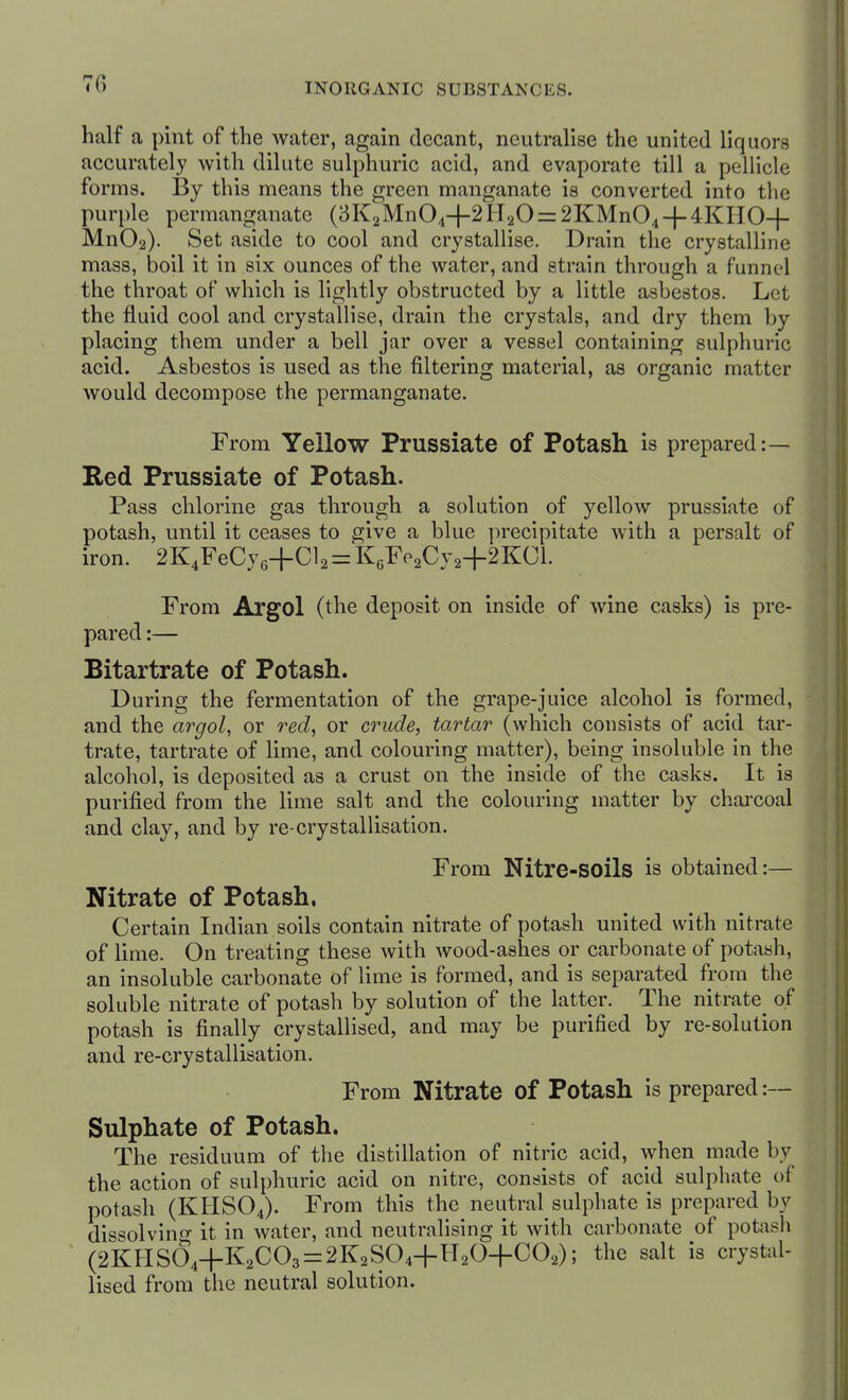 half a pint of the Avatcr, again decant, neutralise the united liquors accurately with dilute sulphuric acid, and evaporate till a pellicle forms. By this means the green manganate is converted into the purple permanganate (3K2Mn04+2H20 = 2KMn04-|-4KHO-|- Mn02). Set aside to cool and crystallise. Drain the crystalline mass, boil it in six ounces of the water, and strain through a funnel the throat of which is lightly obstructed by a little asbestos. Let the fluid cool and crystallise, drain the crystals, and dry them by placing them under a bell jar over a vessel containing sulphuric acid. Asbestos is used as the filtering material, as organic matter would decompose the permanganate. From Yellow Prussiate of Potash is prepared:— Red Prussiate of Potash. Pass chlorine gas through a solution of yellow prussiate of potash, until it ceases to give a blue ])recipitate with a persalt of iron. 2K4FeCy6+Cl2 = K6^'P2Cy2+2KCl. From Argol (the deposit on inside of wine casks) is pre- pared :— Bitartrate of Potash. During the fermentation of the grape-juice alcohol is formed, and the argol, or red, or crude, tartar (which consists of acid tar- trate, tartrate of lime, and colouring matter), being insoluble in the alcohol, is deposited as a crust on the inside of the casks. It is purified from the lime salt and the colouring matter by charcoal and clay, and by re-crystallisation. From Nitre-soils is obtained:— Nitrate of Potash. Certain Indian soils contain nitrate of potash united with nitrate of lime. On treating these with wood-ashes or carbonate of potash, an insoluble carbonate of lime is formed, and is separated from the soluble nitrate of potash by solution of the latter. The nitrate of potash is finally crystallised, and may be purified by re-solution and re-crystallisation. From Nitrate of Potash is prepared :~ Sulphate of Potash. The residuum of the distillation of nitric acid, when made by the action of sulphuric acid on nitre, consists of acid sulphate of potash (KHSO4). From this the neutral sulphate is prepared by dissolvino- it in water, and neutralising it with carbonate of potash (2KHS04+K2C03 = 2K2S04+H20+C02); the salt is crystal- lised from the neutral solution.