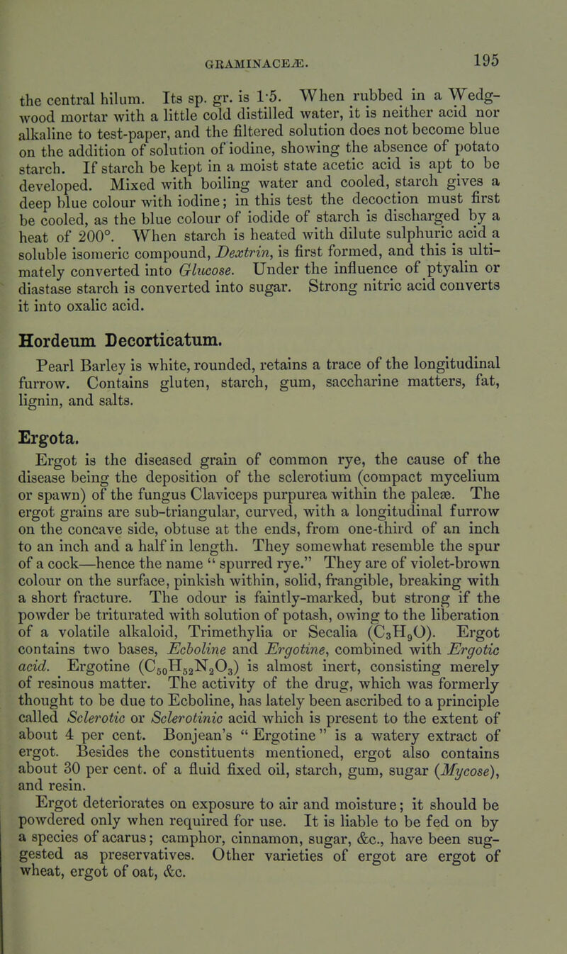 GRAMINACEiE. the central hiUim. Its sp. gr. is 1-5. When rubbed in a Wedg- wood mortar with a little cold distilled water, it is neither acid nor alkaline to test-paper, and the filtered solution does not become blue on the addition of solution of iodine, showing the absence of potato starch. If starch be kept in a moist state acetic acid is apt to be developed. Mixed Avith boiling water and cooled, starch gives a deep blue colour with iodine; in this test the decoction must first be cooled, as the blue colour of iodide of starch is discharged by a heat of 200°. When starch is heated with dilute sulphuric acid a soluble isomeric compound, Dextrin, is first formed, and this is ulti- mately converted into Glucose. Under the influence of ptyalin or diastase starch is converted into sugar. Strong nitric acid converts it into oxalic acid. Hordeum Decorticatum. Pearl Barley is white, rounded, retains a trace of the longitudinal furrow. Contains gluten, starch, gum, saccharine matters, fat, lignin, and salts. Ergota. Ergot is the diseased grain of common rye, the cause of the disease being the deposition of the sclerotium (compact mycelium or spawn) of the fungus Claviceps purpurea within the paleae. The ergot grains are sub-triangular, curved, with a longitudinal furrow on the concave side, obtuse at the ends, from one-third of an inch to an inch and a half in length. They somewhat resemble the spur of a cock—hence the name  spurred rye. They are of violet-brown colour on the surface, pinkish within, solid, frangible, breaking with a short fracture. The odour is faintly-marked, but strong if the powder be triturated with solution of potash, owing to the liberation of a volatile alkaloid, Trimethylia or Secalia (C3H9O). Ergot contains two bases, Echoline and Ergotine^ combined with Ergotic acid. Ergotine (C50H52N2O3) is almost inert, consisting merely of resinous matter. The activity of the drug, which was formerly thought to be due to Ecboline, has lately been ascribed to a principle called Sclerotic or Sclerotinic acid which is present to the extent of about 4 per cent. Bonjean's  Ergotine is a watery extract of ergot. Besides the constituents mentioned, ergot also contains about 30 per cent, of a fluid fixed oil, starch, gum, sugar {Mycose), and resin. Ergot deteriorates on exposure to air and moisture; it should be powdered only when required for use. It is liable to be fed on by a species of acarus; camphor, cinnamon, sugar, &c., have been sug- gested as preservatives. Other varieties of ergot are ergot of wheat, ergot of oat, &c.