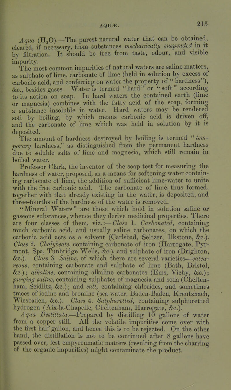 AQUiE. Aqita (H2O). The purest natural water that can be obtained, cleared, if necessary, from substances mechanically suspended in it by filtration. It should be free from taste, odour, and visible impurity. The most common impurities of natural waters are salme matters, as sulphate of lime, carbonate of lime (held in solution by excess of carbonic acid, and conferring on water the property of  hardness), &c., besides gases. Water is termed hard or soft according to its action on soap. In hard waters the contained earth (lime or magnesia) combines with the fatty acid of the soap, forming a substance insoluble in water. Hard waters may be rendered soft by boiling, by which means carbonic acid is^ driven ^ off, and the carbonate of lime which was held in solution by it is deposited. The amount of hardness destroyed by boiling is termed  tem- porary hardness, as distinguished from the permanent hardness due to soluble salts of lime and magnesia, which still remain in boiled water. Professor Clark, the inventor of the soap test for measuring the hardness of water, proposed, as a means for softening water contain- ing carbonate of lime, the addition of sufficient lime-water to unite with the free carbonic acid. The carbonate of lime thus formed, together with that already existing in the water, is deposited, and three-fourths of the hardness of the water is removed.  Mineral Waters are those which hold in solution saline or gaseous substances, whence they derive medicinal properties. There are four classes of them, viz.:—Class 1. Carbonated, containing much carbonic acid, and usually saline carbonates, on which the carbonic acid acts as a solvent (Carlsbad, Seltzer, llkstone, &c.). Class 2. Chalybeate, containing carbonate of iron (Harrogate, Pyr- mont, Spa, Tunbridge Wells, &c.), and sulphate of iron (Brighton, &c.). Class 3. Saline, of which there are several varieties—calca- reous, containing carbonate and sulphate of lime (Bath, Bristol, &c.); alkaline, containing alkaline carbonates (Ems, Vichy, &c.); purging saline, containing sulphates of magnesia and soda (Chelten- ham, Seidlitz, &c.); and salt, containing chlorides, and sometimes traces of iodine and bromine (sea-water, Baden-Baden, Kreutznach, Wiesbaden, &c.). Class 4. Sulphuretted, containing sulphuretted hydrogen (Aix-la-Chapelle, Cheltenham, Harrogate, &c.). Aqua Destillata.—Prepared by distilling 10 gallons of water from a copper still. All the volatile impurities come over with the first half gallon, and hence this is to be rejected. On the other hand, the distillation is not to be continued after 8 gallons have passed over, lest empyreumatic matters (resulting from the charring of the organic impurities) might contaminate the product.