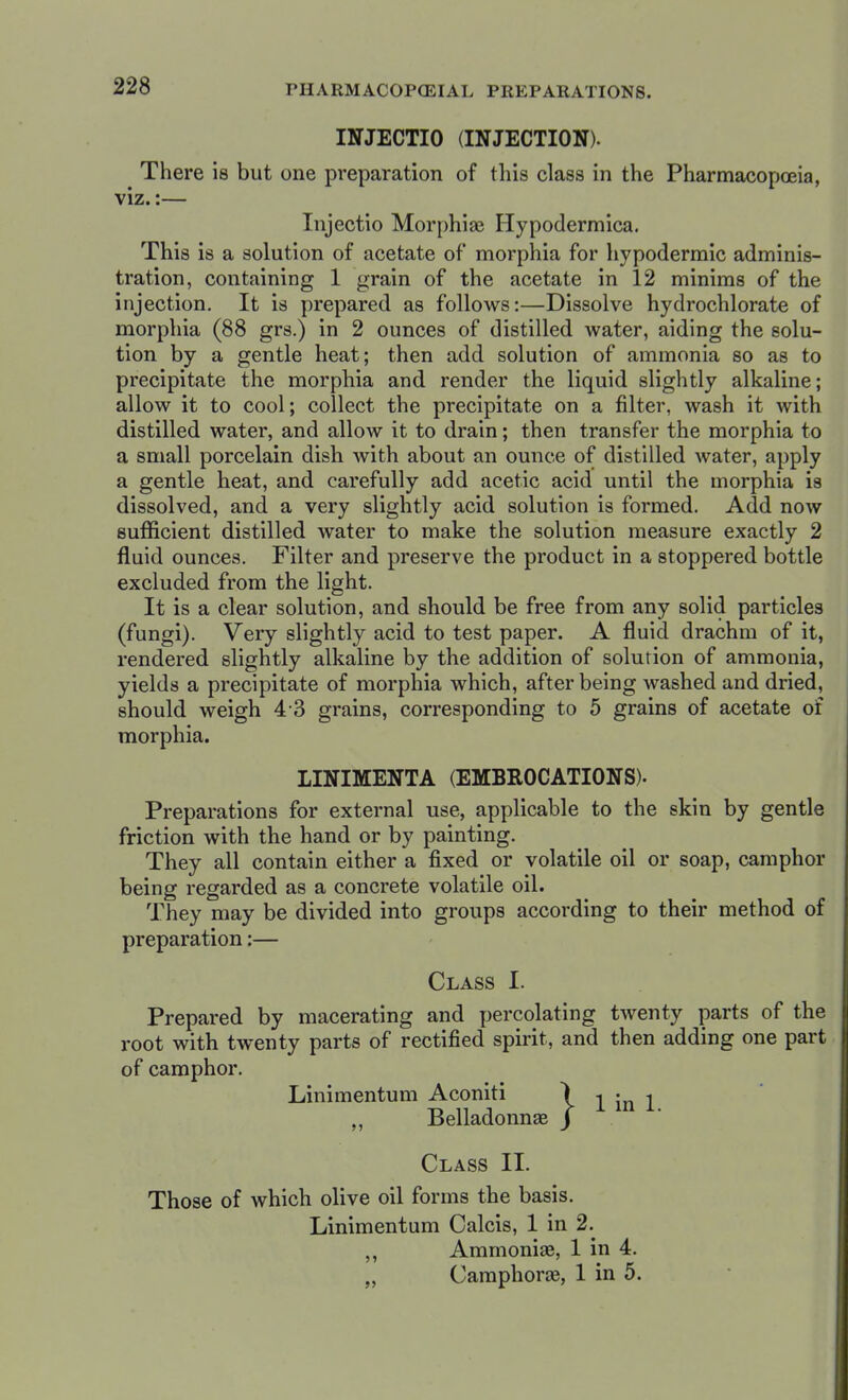 INJECTIO (INJECTION). There is but one preparation of this class in the Pharmacopoeia, viz.:— Injectio Morphias Hypodermica. This is a solution of acetate of morphia for hypodermic adminis- tration, containing 1 grain of the acetate in 12 minims of the injection. It is prepared as follows:—Dissolve hydrochlorate of morphia (88 grs.) in 2 ounces of distilled water, aiding the solu- tion by a gentle heat; then add solution of ammonia so as to precipitate the morphia and render the liquid slightly alkaline; allow it to cool; collect the precipitate on a filter, wash it with distilled water, and allow it to drain; then transfer the morphia to a small porcelain dish with about an ounce of distilled water, apply a gentle heat, and carefully add acetic acid until the morphia is dissolved, and a very slightly acid solution is formed. Add now sufficient distilled water to make the solution measure exactly 2 fluid ounces. Filter and preserve the product in a stoppered bottle excluded from the light. It is a clear solution, and should be free from any solid particles (fungi). Very slightly acid to test paper. A fluid drachm of it, rendered slightly alkaline by the addition of solution of ammonia, yields a precipitate of morphia which, after being Avashed and dried, should weigh 4-3 grains, corresponding to 5 grains of acetate of morphia. LINIMENTA (EMBROCATIONS). Preparations for external use, applicable to the skin by gentle friction with the hand or by painting. They all contain either a fixed or volatile oil or soap, camphor being regarded as a concrete volatile oil. They may be divided into groups according to their method of preparation:— Class I. Prepared by macerating and percolating tAventy parts of the root with twenty parts of rectified spirit, and then adding one part of camphor. Linimentum Aconiti „ Belladonnas Class II. Those of which olive oil forms the basis. Linimentum Calcis, 1 in 2. ,, Ammonias, 1 in 4. „ Camphoras, 1 in 5. I 1 in 1.