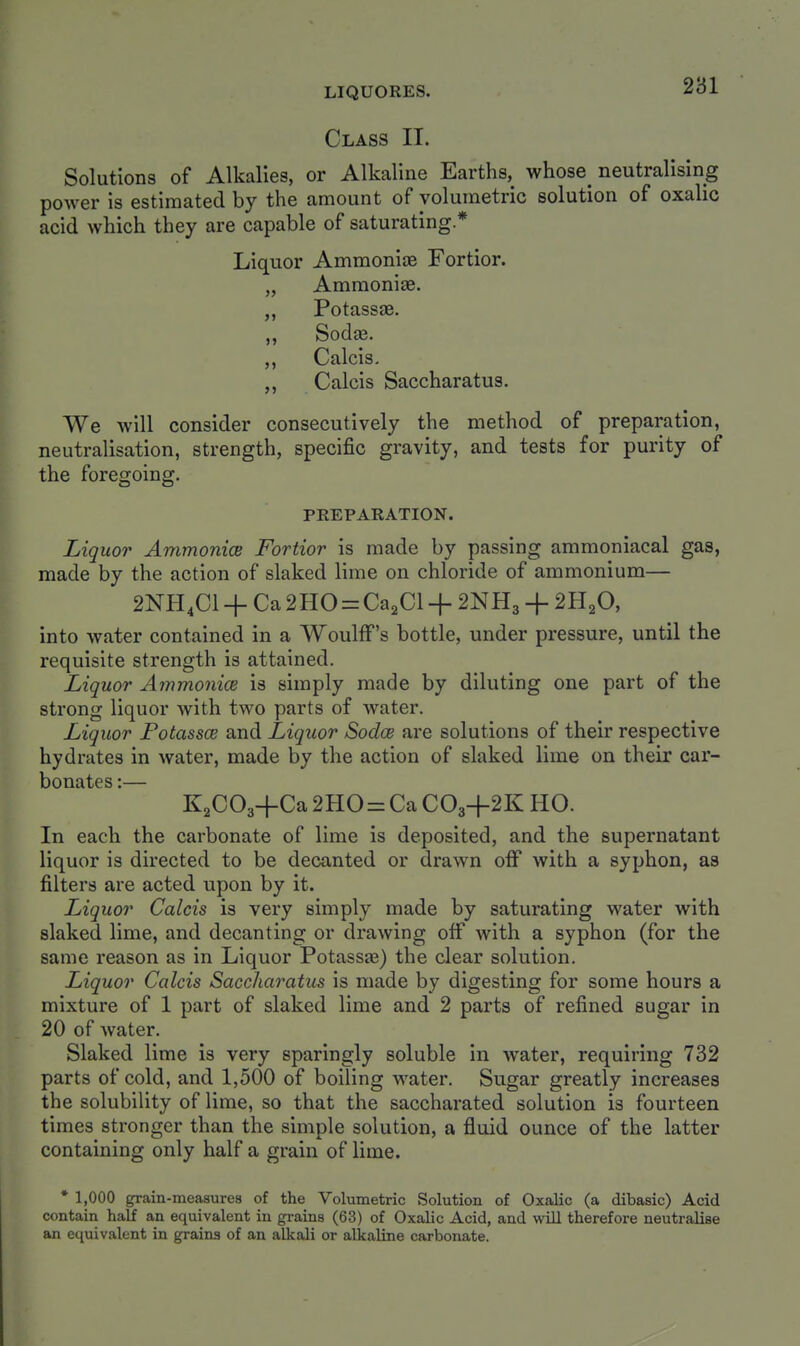 Class II. Solutions of Alkalies, or Alkaline Earths, whose neutralising power is estimated by the amount of volumetric solution of oxalic acid which they are capable of saturating * Liquor Ammonias Fortior. „ Ammonite. ,, Potassae. Sodas. ,, Calais. ,, Calcis Saccharatus. We will consider consecutively the method of preparation, neutralisation, strength, specific gravity, and tests for purity of the foregoing. PREPARATION. Liquor Ammonice Fortior is made by passing ammoniacal gas, made by the action of slaked lime on chloride of ammonium— 2NH4CI + Ca 2H0 = CagCl + 2NH3 + 2H2O, into water contained in a WoulfF's bottle, under pressure, until the requisite strength is attained. Liquor Ammonice is simply made by diluting one part of the strong liquor with two parts of water. Liquor Fotassce and Liquor Sodce are solutions of their respective hydrates in water, made by the action of slaked lime on their car- bonates :— KaCOa+Ca 2H0 = Ca CO3-I-2K HO. In each the carbonate of lime is deposited, and the supernatant liquor is directed to be decanted or drawn off with a syphon, as filters are acted upon by it. Liquor Calcis is very simply made by saturating water with slaked lime, and decanting or drawing off with a syphon (for the same reason as in Liquor Potassas) the clear solution. Liquor Calcis Saccharatus is made by digesting for some hours a mixture of 1 part of slaked lime and 2 parts of refined sugar in 20 of water. Slaked lime is very sparingly soluble in water, requiring 732 parts of cold, and 1,500 of boiling water. Sugar greatly increases the solubility of lime, so that the saccharated solution is fourteen times stronger than the simple solution, a fluid ounce of the latter containing only half a grain of lime. * 1,000 grain-measures of the Volumetric Solution of Oxalic (a dibasic) Acid contain half an equivalent in grains (63) of Oxalic Acid, and will therefore neutralise an equivalent in grains of an alkali or alkaline carbonate.