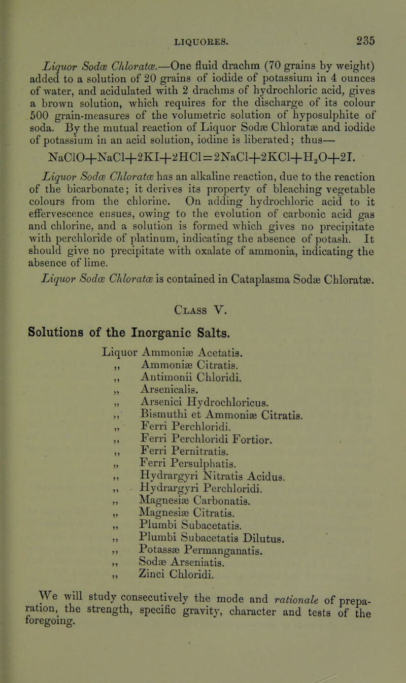 Liquor Sodce Cliloratce.—One fluid drachm (70 grains by weight) added to a solution of 20 grains of iodide of potassium in 4 ounces of water, and acidulated with 2 drachms of hydrochloric acid, gives a brown solution, which requires for the discharge of its colour 500 grain-measures of the volumetric solution of hyposulphite of soda. By the mutual reaction of Liquor Sodae Chloratae and iodide of potassium in an acid solution, iodine is liberated; thus— NaC10+NaC14-2KI+2HCl = 2NaCl+2KCl+H20+2T. Liquor Sodce ChloratcB has an alkaline reaction, due to the reaction of the bicarbonate; it derives its property of bleaching vegetable colours from the chlorine. On adding hydrochloric acid to it effervescence ensues, owing to the evolution of carbonic acid gas and chlorine, and a solution is formed which gives no precipitate with perchloride of y)latinum, indicating the absence of potash. It should give no precipitate with oxalate of ammonia, indicating the absence of lime. Liquor Sodce Chloratce is contained in Cataplasma Sodae Chloratae. Class V. Solutions of the Inorganic Salts. Liquor Ammonias Acetatis. „ Ammonite Citratis. „ Antimonii Chloridi. „ Arsenicalis. „ Arsenici Hydrochloricus. ,, Bismuthi et Ammonise Citratis. „ Ferri Perchloridi. Ferri Perchloridi Fortior. „ Ferri Pernitratis. „ Ferri Persulphatis. ,, Hydrargyri Nitratis Acidus. ,, Hydrargyri Perchloridi. „ Magnesias Carbonatis. „ Magnesias Citratis. „ Plumbi Subacetatis. ,, Plumbi Subacetatis Dilutus. Potassae Permanganatis. Sodae Arseniatis. ,, Zinci Chloridi. We will study consecutively the mode and rationale of prepa- ration, the strength, specific gravity, character and tests of the foregoing.