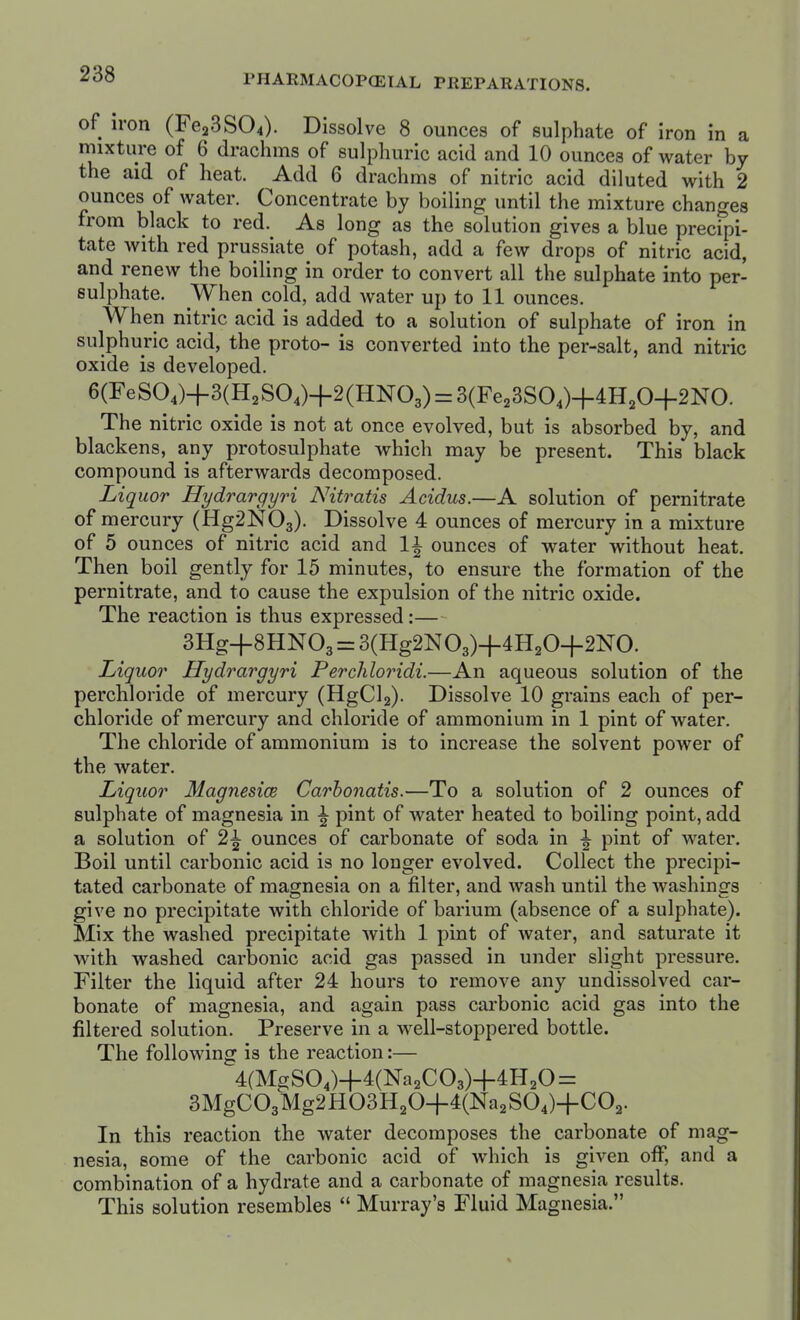 of iron (Fe23S04). Dissolve 8 ounces of sulphate of iron in a mixture of 6 drachms of sulphuric acid and 10 ounces of water by the aid of heat. Add 6 drachms of nitric acid diluted with 2 ounces of water. Concentrate by boiling until the mixture changes from black to red. As long as the solution gives a blue precfpi- tate with red prussiate of potash, add a few drops of nitric acid, and renew the boiling in order to convert all the sulphate into per- sulphate. When cold, add water uj) to 11 ounces. When nitric acid is added to a solution of sulphate of iron in sulphuric acid, the proto- is converted into the per-salt, and nitric oxide is developed. 6(FeS04)+3(H2SO,)+2(HN03) = 3(Fe23SO,)4-4H20+2NO. The nitric oxide is not at once evolved, but is absorbed by, and blackens, any protosulphate which may be present. This black compound is afterwards decomposed. Lip uor Hydrargyri Nitratis Acidus.—A solution of pernitrate of mercury (Hg2N03). -Dissolve 4 ounces of mercury in a mixture of 5 ounces of nitric acid and li ounces of water without heat. Then boil gently for 15 minutes, to ensure the formation of the pernitrate, and to cause the expulsion of the nitric oxide. The reaction is thus expressed:— 3Hg+8HN03 = 3(Hg2N03)4-4H20+2NO. Liquor Hydrargyri Perchloridi.—An aqueous solution of the perchloride of mercury (HgCl2). Dissolve 10 grains each of per- chloride of mercury and chloride of ammonium in 1 pint of water. The chloride of ammonium is to increase the solvent power of the water. Liquor MagnesicB Carhonatis.—To a solution of 2 ounces of sulphate of magnesia in ^ pint of water heated to boiling point, add a solution of 2^ ounces of carbonate of soda in \ pint of water. Boil until carbonic acid is no longer evolved. Collect the precipi- tated carbonate of magnesia on a filter, and wash until the washings give no precipitate with chloride of barium (absence of a sulphate). Mix the washed precipitate with 1 pint of water, and saturate it with washed carbonic acid gas passed in under slight pressure. Filter the liquid after 24 hours to remove any undissolved car- bonate of magnesia, and again pass carbonic acid gas into the filtered solution. Preserve in a well-stoppered bottle. The following is the reaction:— 4(MgS04)+4(Na2C03)-f 4H2O = 3MgC03Mg2H03H204-4(Na2S04)-|-C02. In this reaction the water decomposes the carbonate of mag- nesia, some of the carbonic acid of which is given off, and a combination of a hydrate and a carbonate of magnesia results. This solution resembles  Murray's Fluid Magnesia.