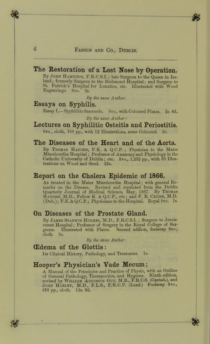 The Restoration of a Lost Nose by Operation. By John Hamilton, F.R.C.S.I. ; late Surgeon to the Queen in Ire- land ; formerly Surgeon to the Richmond Hospital; and Surgeon to St. Patrick's Hospital for Lunatics, etc. Illustrated with Wood Engravings. 8vo. 2s. By the same Authw: Essays on Syphilis. Essay I.—Syphilitic Sarcocele. 8vo., with Coloured Plates. 2s. 6d. By the same Authw: Lectures on Syphilitic Osteitis and Periostitis. 8vo., cloth, 108 pp., with 12 Illustrations, some Coloured. 5s. The Diseases of the Heart and of the Aorta. By Thomas Hayden, F.K. & Q.C.P.; Physician to the Mater Misericordiae Hospital; Professor of Anatomy and Physiology in the Catholic University of Dublin; etc. 8vo., 1,232 pp., with 80 Illus- trations on Wood and Steel. 25s. Report on the Cholera Epidemic of 1866, As treated in the Mater Misericordiae Hospital; with general Re- marks on the Disease. Revised and reprinted from the Dublin Quarterly Journal of Medical Science, May, 1867. By Thomas Hayden, M.D., Fellow K. & Q.C.P., etc ; and F. R. Ckuise, M.D. (Dub.); F.K. & Q.C.P.; Physicians to the Hospital. Royal 8vo. Is. On Diseases of the Prostate Gland. By James Stannus Hughes, M.D., F.R.C.S.I. ; Surgeon to Jervis- street Hospital; Professor of Surgery in the Royal College of Sur- geons. Illustrated with Plates. Second edition, foolscap 8vo., cloth. 3s. By the same Author : (Edema of the Glottis: Its Clinical History, Pathology, and Treatment. Is. Hooper's Physician's Vade Mecum; A Manual of the Principles and Practice of Physic, with an Outline of General Pathology, Therapeutics, and Hygiene. Ninth edition, revised by William Augustus Guy, M.B., F.R.C.S. (Cantab.), and John Harley, M.D., F.L.S., F.R.C.P. (Lond.) Foolscap 8vo,, 688 pp., cloth. 12s. 6d.