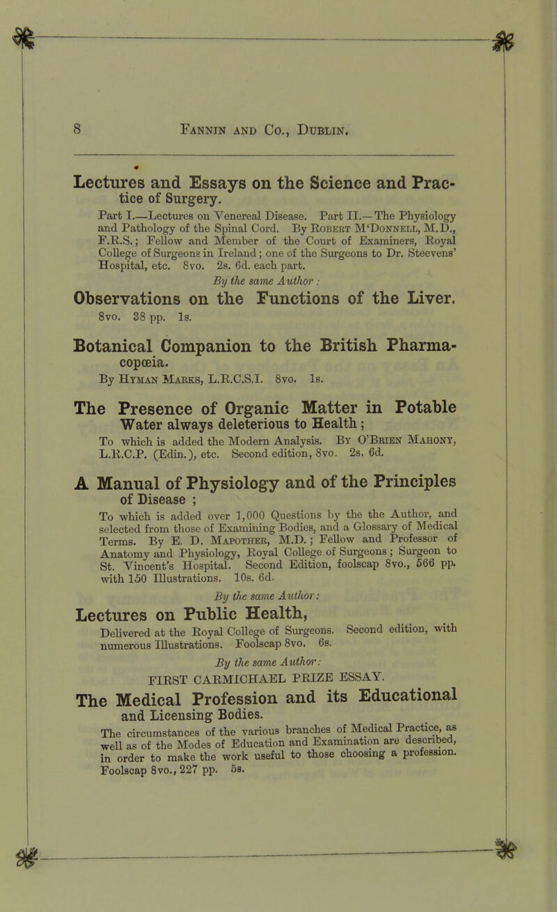 Lectures and Essays on the Science and Prac- tice of Surgery. Part I—Lectures on Venereal Disease. Part II.— The Physiology and Pathology of the Spinal Cord. By Robeut M'Donnell, M.D., F.R.S.; FeUow and Member of the Court of Examiners, Royal College of Surgeons in Ireland; one of the Surgeons to Dr. Steevens' Hospital, etc. 8vo. 2s. 6d. each part. By the same Author : Observations on the Functions of the Liver. 8vo. 38 pp. Is. Botanical Companion to the British Pharma- copoeia. By Htman Maeks, L.R.C.S.I. Svo. Is. The Presence of Organic Matter in Potable Water always deleterious to Health; To which is added the Modern Analysis. By O'Brien Mahont, L.R.O.P. (Edin.), etc. Second edition, Svo. 2s. 6d. A Manual of Physiology and of the Principles of Disease ; To which is added over 1,000 Questions by the the Author, and selected from those of Examining Bodies, and a Glossary of Medical Terms. By E. D. Mapother, M.D. ; Fellow and Professor of Anatomy and Physiology, Royal College of Surgeons; Surgeon to St. Vincent's Hospital. Second Edition, foolscap 8vo., 666 pp. with 150 Illustrations. 10s. 6d. By tJi-e same Author: Lectures on Public Health, Delivered at the Royal College of Surgeons. Second edition, with numerous Illustrations. Foolscap 8vo. 6s. By the same Authwi': FIRST CARMICHAEL PRIZE ESSAY. The Medical Profession and its Educational and Licensing Bodies. The circumstances of the various branches of Medical Practice, as well as of the Modes of Education and Examination are described, in order to make the work useful to those choosing a profession. Foolscap Svo., 227 pp. 6s.